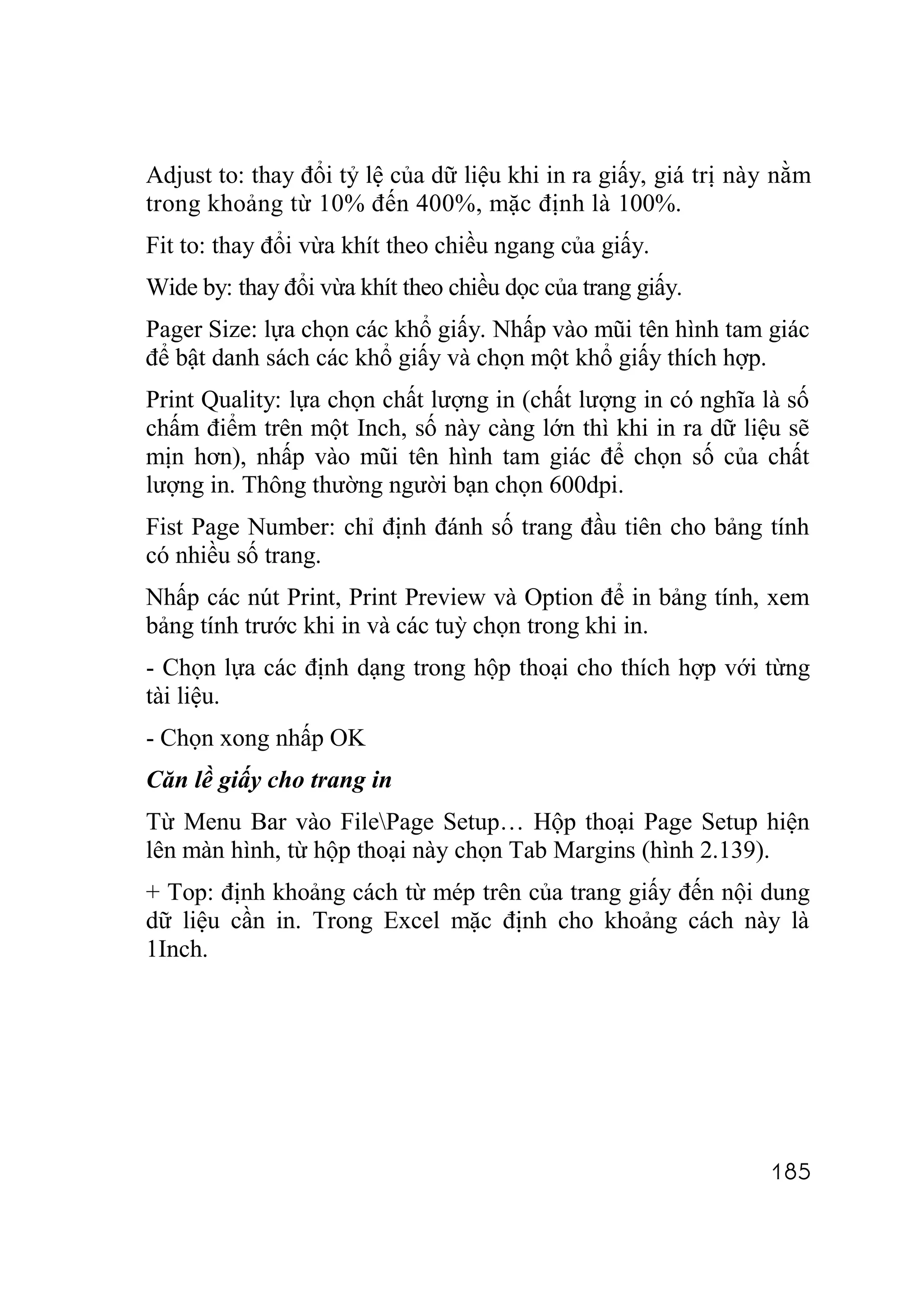 Adjust to: thay đổi tỷ lệ của dữ liệu khi in ra giấy, giá trị này nằm
trong khoảng từ 10% đến 400%, mặc định là 100%.
Fit to: thay đổi vừa khít theo chiều ngang của giấy.
Wide by: thay đổi vừa khít theo chiều dọc của trang giấy.
Pager Size: lựa chọn các khổ giấy. Nhấp vào mũi tên hình tam giác
để bật danh sách các khổ giấy và chọn một khổ giấy thích hợp.
Print Quality: lựa chọn chất lượng in (chất lượng in có nghĩa là số
chấm điểm trên một Inch, số này càng lớn thì khi in ra dữ liệu sẽ
mịn hơn), nhấp vào mũi tên hình tam giác để chọn số của chất
lượng in. Thông thường người bạn chọn 600dpi.
Fist Page Number: chỉ định đánh số trang đầu tiên cho bảng tính
có nhiều số trang.
Nhấp các nút Print, Print Preview và Option để in bảng tính, xem
bảng tính trước khi in và các tuỳ chọn trong khi in.
- Chọn lựa các định dạng trong hộp thoại cho thích hợp với từng
tài liệu.
- Chọn xong nhấp OK
Căn lề giấy cho trang in
Từ Menu Bar vào FilePage Setup… Hộp thoại Page Setup hiện
lên màn hình, từ hộp thoại này chọn Tab Margins (hình 2.139).
+ Top: định khoảng cách từ mép trên của trang giấy đến nội dung
dữ liệu cần in. Trong Excel mặc định cho khoảng cách này là
1Inch.




                                                                185
 
