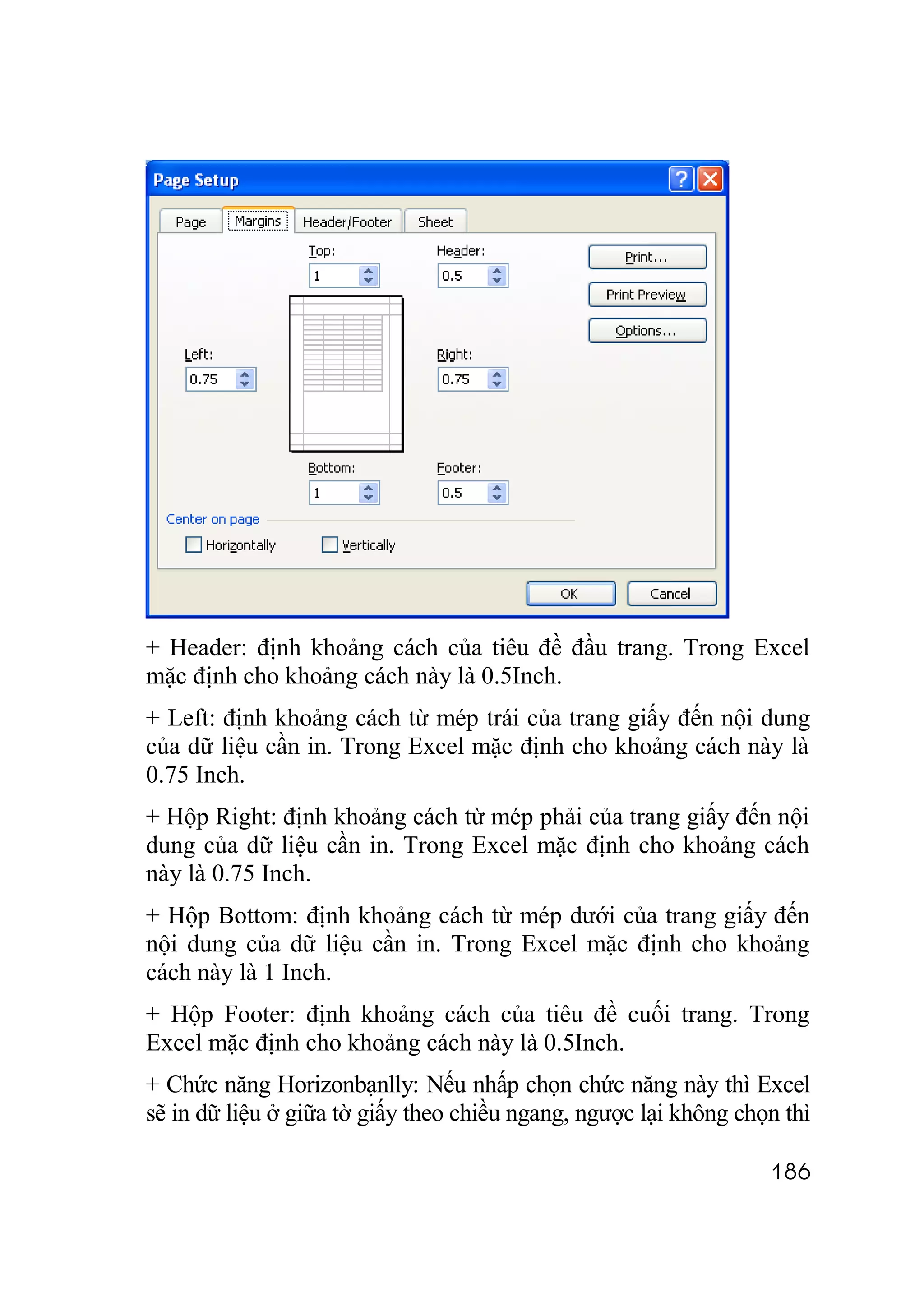 + Header: định khoảng cách của tiêu đề đầu trang. Trong Excel
mặc định cho khoảng cách này là 0.5Inch.
+ Left: định khoảng cách từ mép trái của trang giấy đến nội dung
của dữ liệu cần in. Trong Excel mặc định cho khoảng cách này là
0.75 Inch.
+ Hộp Right: định khoảng cách từ mép phải của trang giấy đến nội
dung của dữ liệu cần in. Trong Excel mặc định cho khoảng cách
này là 0.75 Inch.
+ Hộp Bottom: định khoảng cách từ mép dưới của trang giấy đến
nội dung của dữ liệu cần in. Trong Excel mặc định cho khoảng
cách này là 1 Inch.
+ Hộp Footer: định khoảng cách của tiêu đề cuối trang. Trong
Excel mặc định cho khoảng cách này là 0.5Inch.
+ Chức năng Horizonbạnlly: Nếu nhấp chọn chức năng này thì Excel
sẽ in dữ liệu ở giữa tờ giấy theo chiều ngang, ngược lại không chọn thì

                                                                  186
 