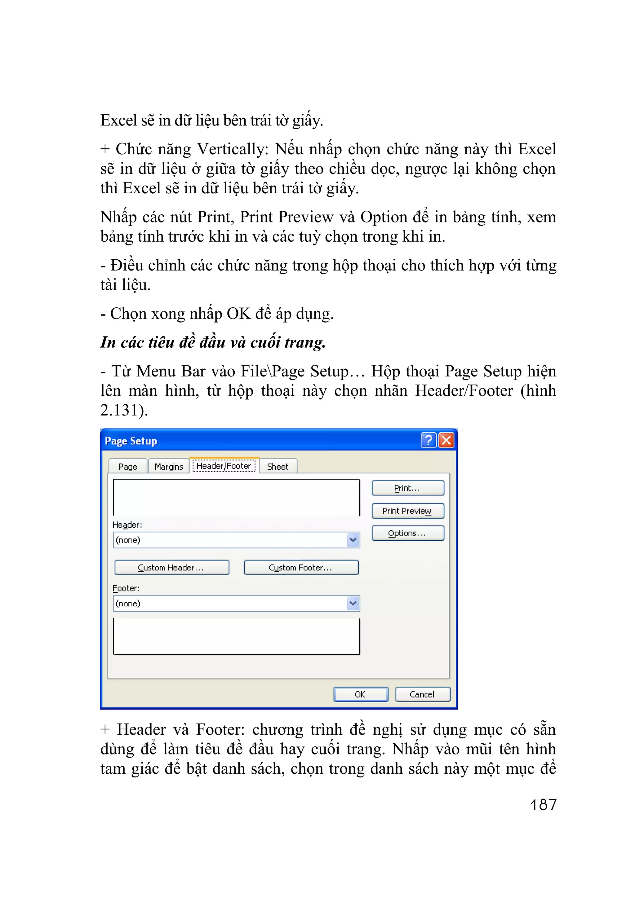 Excel sẽ in dữ liệu bên trái tờ giấy.
+ Chức năng Vertically: Nếu nhấp chọn chức năng này thì Excel
sẽ in dữ liệu ở giữa tờ giấy theo chiều dọc, ngược lại không chọn
thì Excel sẽ in dữ liệu bên trái tờ giấy.
Nhấp các nút Print, Print Preview và Option để in bảng tính, xem
bảng tính trước khi in và các tuỳ chọn trong khi in.
- Điều chỉnh các chức năng trong hộp thoại cho thích hợp với từng
tài liệu.
- Chọn xong nhấp OK để áp dụng.
In các tiêu đề đầu và cuối trang.
- Từ Menu Bar vào FilePage Setup… Hộp thoại Page Setup hiện
lên màn hình, từ hộp thoại này chọn nhãn Header/Footer (hình
2.131).




+ Header và Footer: chương trình đề nghị sử dụng mục có sẵn
dùng để làm tiêu đề đầu hay cuối trang. Nhấp vào mũi tên hình
tam giác để bật danh sách, chọn trong danh sách này một mục để

                                                             187
 