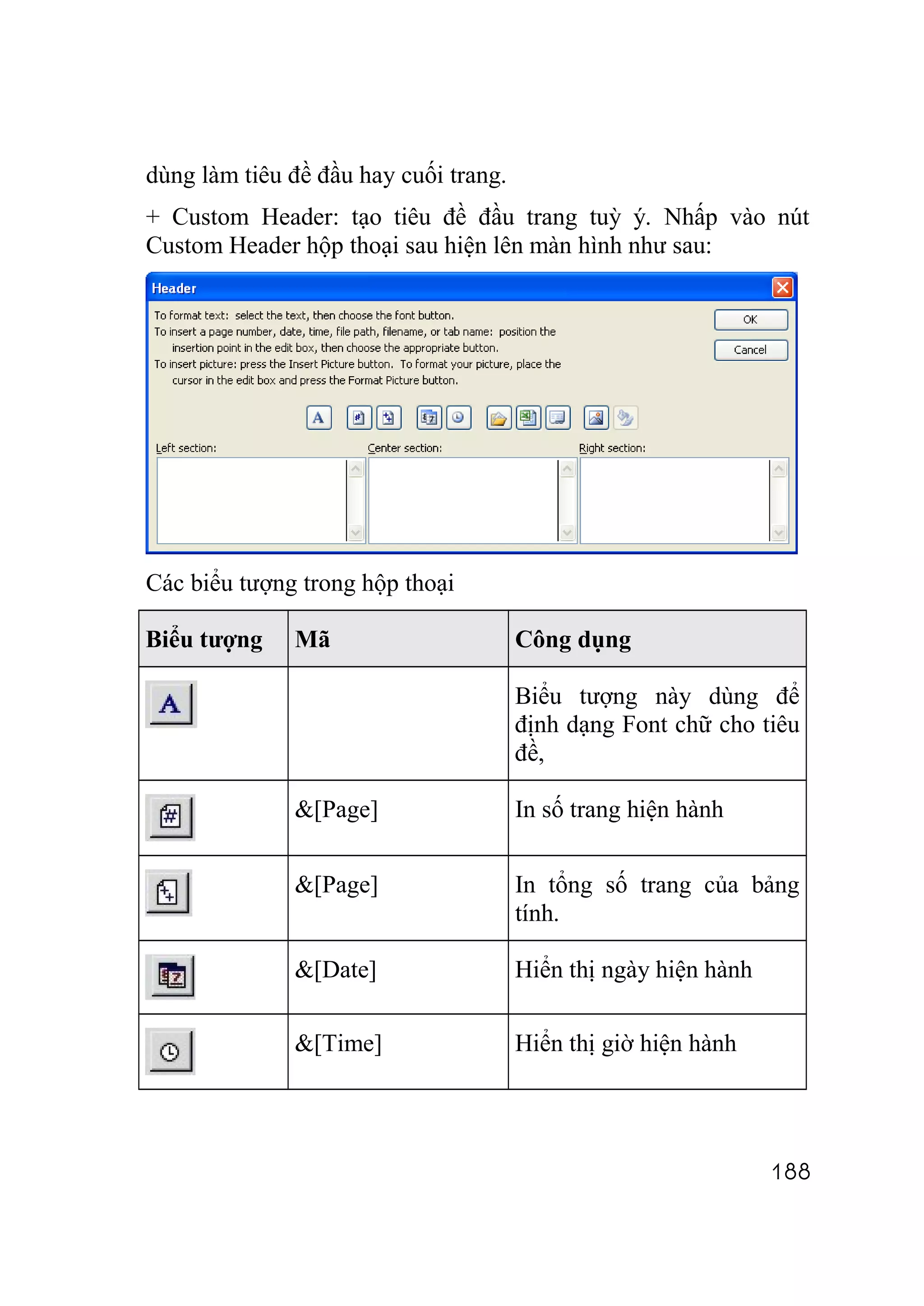 dùng làm tiêu đề đầu hay cuối trang.
+ Custom Header: tạo tiêu đề đầu trang tuỳ ý. Nhấp vào nút
Custom Header hộp thoại sau hiện lên màn hình như sau:




Các biểu tượng trong hộp thoại

Biểu tượng    Mã                       Công dụng

                                       Biểu tượng này dùng để
                                       định dạng Font chữ cho tiêu
                                       đề,

              &[Page]                  In số trang hiện hành


              &[Page]                  In tổng số trang của bảng
                                       tính.

              &[Date]                  Hiển thị ngày hiện hành

              &[Time]                  Hiển thị giờ hiện hành




                                                                 188
 