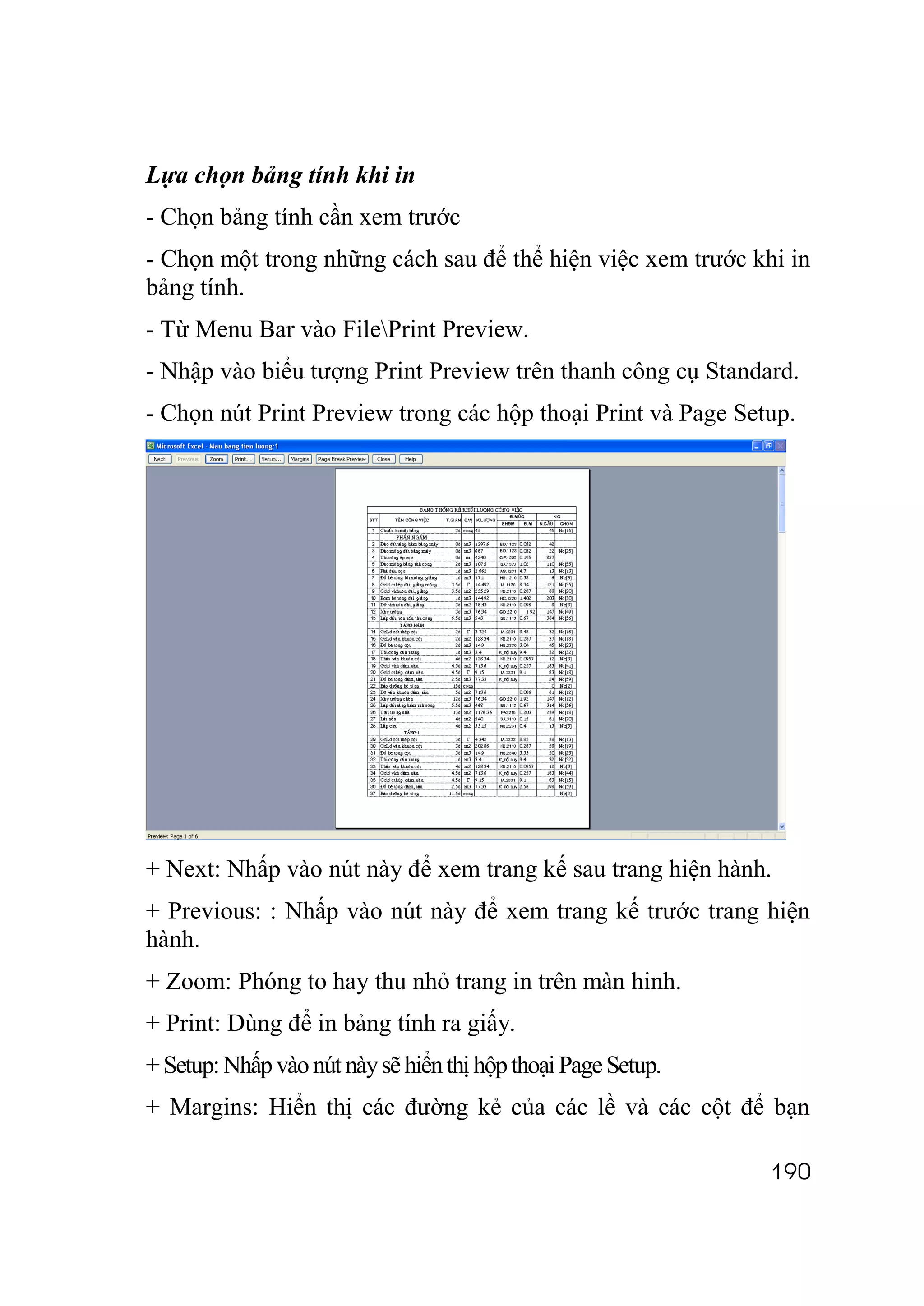 Lựa chọn bảng tính khi in
- Chọn bảng tính cần xem trước
- Chọn một trong những cách sau để thể hiện việc xem trước khi in
bảng tính.
- Từ Menu Bar vào FilePrint Preview.
- Nhập vào biểu tượng Print Preview trên thanh công cụ Standard.
- Chọn nút Print Preview trong các hộp thoại Print và Page Setup.




+ Next: Nhấp vào nút này để xem trang kế sau trang hiện hành.
+ Previous: : Nhấp vào nút này để xem trang kế trước trang hiện
hành.
+ Zoom: Phóng to hay thu nhỏ trang in trên màn hinh.
+ Print: Dùng để in bảng tính ra giấy.
+ Setup: Nhấp vào nút này sẽ hiển thị hộp thoại Page Setup.
+ Margins: Hiển thị các đường kẻ của các lề và các cột để bạn

                                                              190
 