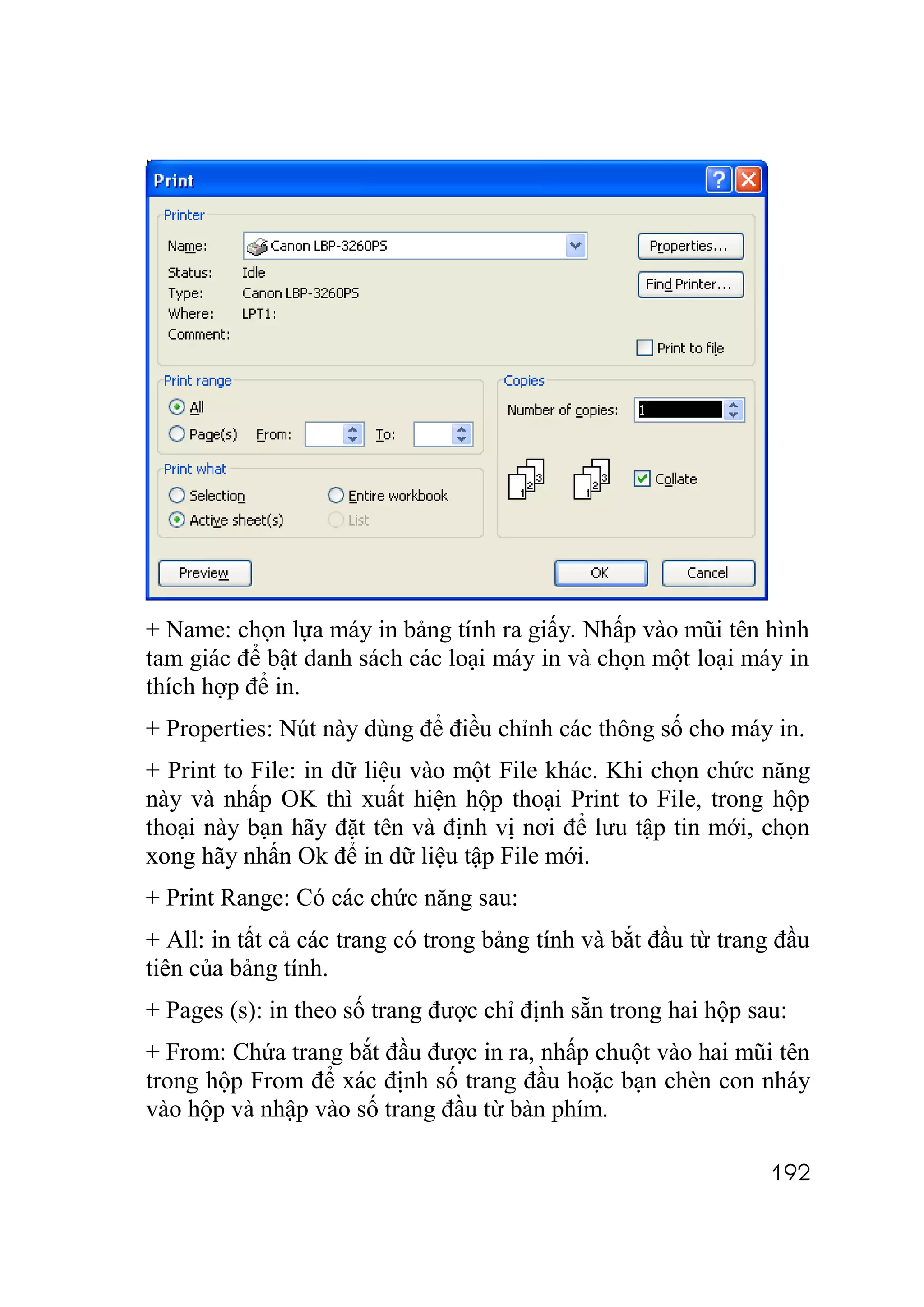 + Name: chọn lựa máy in bảng tính ra giấy. Nhấp vào mũi tên hình
tam giác để bật danh sách các loại máy in và chọn một loại máy in
thích hợp để in.
+ Properties: Nút này dùng để điều chỉnh các thông số cho máy in.
+ Print to File: in dữ liệu vào một File khác. Khi chọn chức năng
này và nhấp OK thì xuất hiện hộp thoại Print to File, trong hộp
thoại này bạn hãy đặt tên và định vị nơi để lưu tập tin mới, chọn
xong hãy nhấn Ok để in dữ liệu tập File mới.
+ Print Range: Có các chức năng sau:
+ All: in tất cả các trang có trong bảng tính và bắt đầu từ trang đầu
tiên của bảng tính.
+ Pages (s): in theo số trang được chỉ định sẵn trong hai hộp sau:
+ From: Chứa trang bắt đầu được in ra, nhấp chuột vào hai mũi tên
trong hộp From để xác định số trang đầu hoặc bạn chèn con nháy
vào hộp và nhập vào số trang đầu từ bàn phím.

                                                                192
 