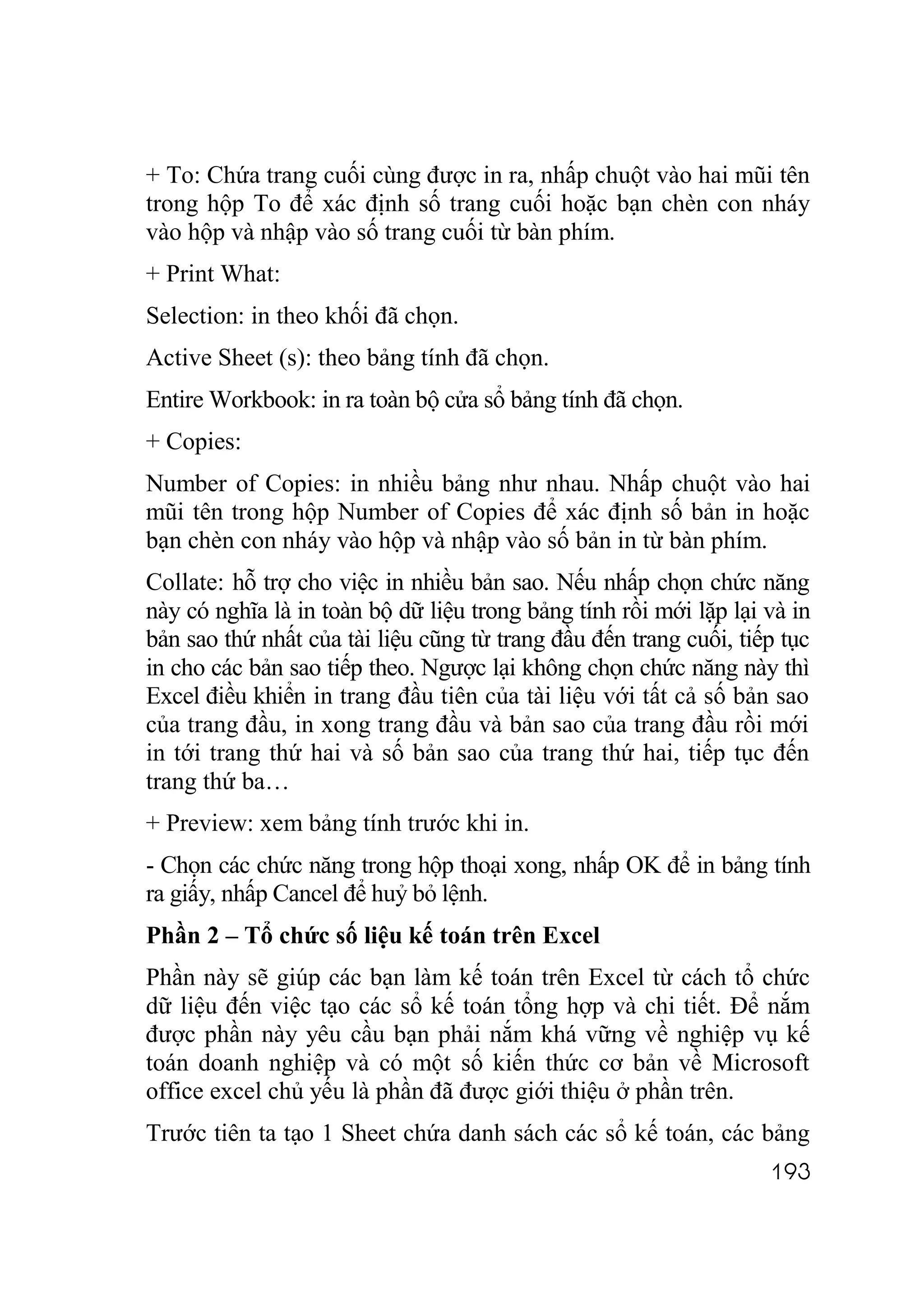 + To: Chứa trang cuối cùng được in ra, nhấp chuột vào hai mũi tên
trong hộp To để xác định số trang cuối hoặc bạn chèn con nháy
vào hộp và nhập vào số trang cuối từ bàn phím.
+ Print What:
Selection: in theo khối đã chọn.
Active Sheet (s): theo bảng tính đã chọn.
Entire Workbook: in ra toàn bộ cửa sổ bảng tính đã chọn.
+ Copies:
Number of Copies: in nhiều bảng như nhau. Nhấp chuột vào hai
mũi tên trong hộp Number of Copies để xác định số bản in hoặc
bạn chèn con nháy vào hộp và nhập vào số bản in từ bàn phím.
Collate: hỗ trợ cho việc in nhiều bản sao. Nếu nhấp chọn chức năng
này có nghĩa là in toàn bộ dữ liệu trong bảng tính rồi mới lặp lại và in
bản sao thứ nhất của tài liệu cũng từ trang đầu đến trang cuối, tiếp tục
in cho các bản sao tiếp theo. Ngược lại không chọn chức năng này thì
Excel điều khiển in trang đầu tiên của tài liệu với tất cả số bản sao
của trang đầu, in xong trang đầu và bản sao của trang đầu rồi mới
in tới trang thứ hai và số bản sao của trang thứ hai, tiếp tục đến
trang thứ ba…
+ Preview: xem bảng tính trước khi in.
- Chọn các chức năng trong hộp thoại xong, nhấp OK để in bảng tính
ra giấy, nhấp Cancel để huỷ bỏ lệnh.
Phần 2 – Tổ chức số liệu kế toán trên Excel
Phần này sẽ giúp các bạn làm kế toán trên Excel từ cách tổ chức
dữ liệu đến việc tạo các sổ kế toán tổng hợp và chi tiết. Để nắm
được phần này yêu cầu bạn phải nắm khá vững về nghiệp vụ kế
toán doanh nghiệp và có một số kiến thức cơ bản về Microsoft
office excel chủ yếu là phần đã được giới thiệu ở phần trên.
Trước tiên ta tạo 1 Sheet chứa danh sách các sổ kế toán, các bảng
                                                                   193
 