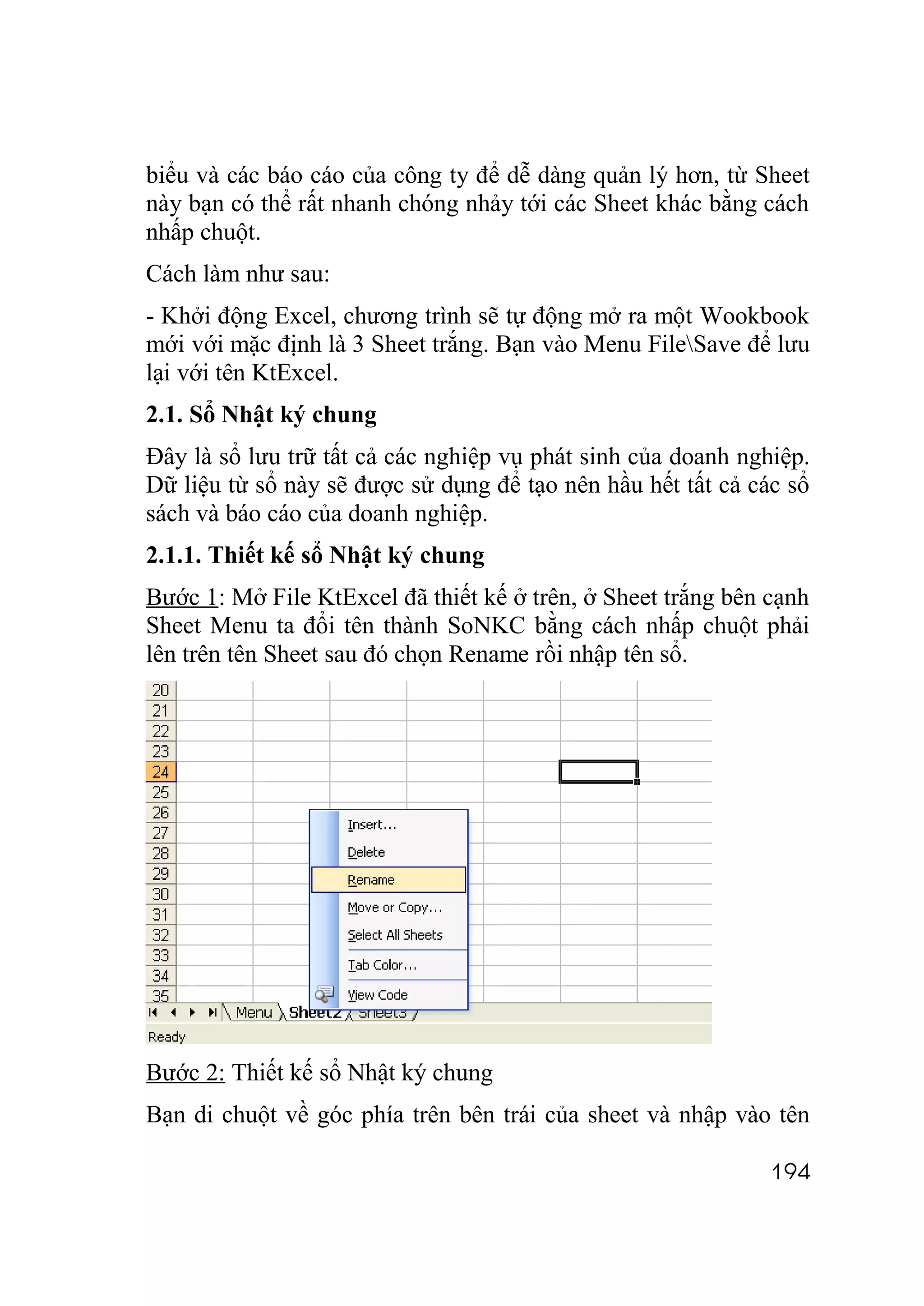 biểu và các báo cáo của công ty để dễ dàng quản lý hơn, từ Sheet
này bạn có thể rất nhanh chóng nhảy tới các Sheet khác bằng cách
nhấp chuột.
Cách làm như sau:
- Khởi động Excel, chương trình sẽ tự động mở ra một Wookbook
mới với mặc định là 3 Sheet trắng. Bạn vào Menu FileSave để lưu
lại với tên KtExcel.
2.1. Sổ Nhật ký chung
Đây là sổ lưu trữ tất cả các nghiệp vụ phát sinh của doanh nghiệp.
Dữ liệu từ sổ này sẽ được sử dụng để tạo nên hầu hết tất cả các sổ
sách và báo cáo của doanh nghiệp.
2.1.1. Thiết kế sổ Nhật ký chung
Bước 1: Mở File KtExcel đã thiết kế ở trên, ở Sheet trắng bên cạnh
Sheet Menu ta đổi tên thành SoNKC bằng cách nhấp chuột phải
lên trên tên Sheet sau đó chọn Rename rồi nhập tên sổ.




Bước 2: Thiết kế sổ Nhật ký chung
Bạn di chuột về góc phía trên bên trái của sheet và nhập vào tên

                                                              194
 