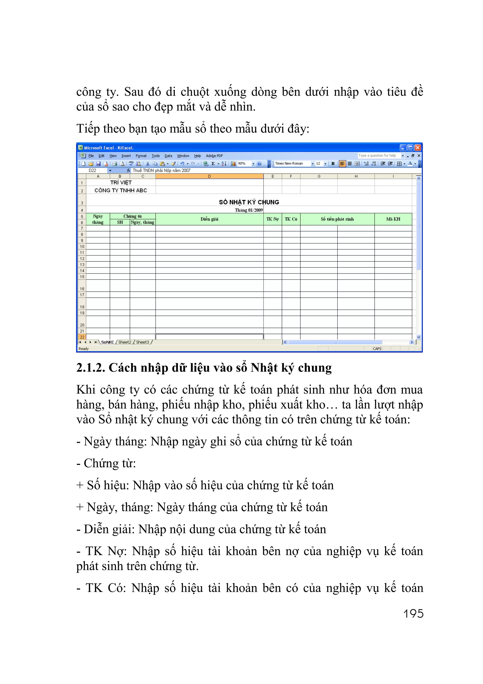 công ty. Sau đó di chuột xuống dòng bên dưới nhập vào tiêu đề
của sổ sao cho đẹp mắt và dễ nhìn.
Tiếp theo bạn tạo mẫu sổ theo mẫu dưới đây:




2.1.2. Cách nhập dữ liệu vào sổ Nhật ký chung
Khi công ty có các chứng từ kế toán phát sinh như hóa đơn mua
hàng, bán hàng, phiếu nhập kho, phiếu xuất kho… ta lần lượt nhập
vào Sổ nhật ký chung với các thông tin có trên chứng từ kế toán:
- Ngày tháng: Nhập ngày ghi sổ của chứng từ kế toán
- Chứng từ:
+ Số hiệu: Nhập vào số hiệu của chứng từ kế toán
+ Ngày, tháng: Ngày tháng của chứng từ kế toán
- Diễn giải: Nhập nội dung của chứng từ kế toán
- TK Nợ: Nhập số hiệu tài khoản bên nợ của nghiệp vụ kế toán
phát sinh trên chứng từ.
- TK Có: Nhập số hiệu tài khoản bên có của nghiệp vụ kế toán
                                                            195
 