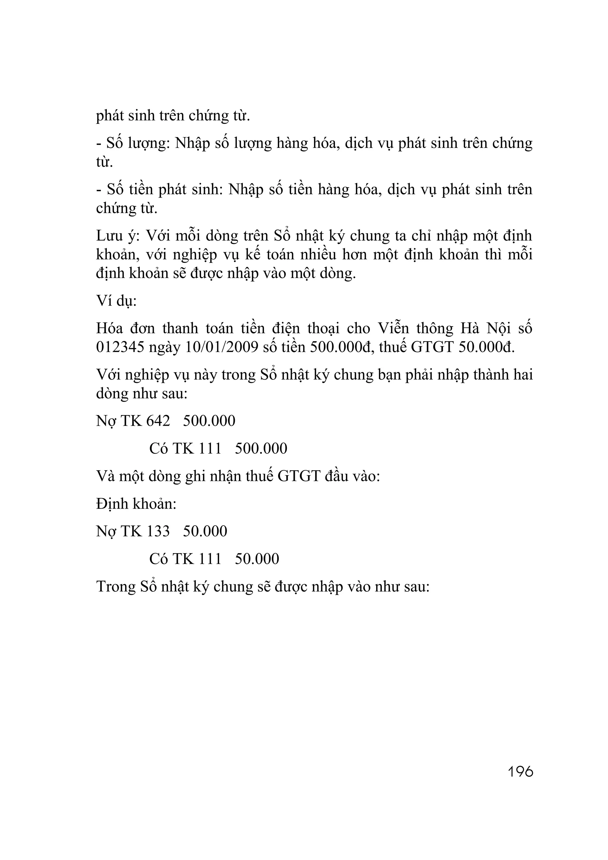 phát sinh trên chứng từ.
- Số lượng: Nhập số lượng hàng hóa, dịch vụ phát sinh trên chứng
từ.
- Số tiền phát sinh: Nhập số tiền hàng hóa, dịch vụ phát sinh trên
chứng từ.
Lưu ý: Với mỗi dòng trên Sổ nhật ký chung ta chỉ nhập một định
khoản, với nghiệp vụ kế toán nhiều hơn một định khoản thì mỗi
định khoản sẽ được nhập vào một dòng.
Ví dụ:
Hóa đơn thanh toán tiền điện thoại cho Viễn thông Hà Nội số
012345 ngày 10/01/2009 số tiền 500.000đ, thuế GTGT 50.000đ.
Với nghiệp vụ này trong Sổ nhật ký chung bạn phải nhập thành hai
dòng như sau:
Nợ TK 642 500.000
         Có TK 111 500.000
Và một dòng ghi nhận thuế GTGT đầu vào:
Định khoản:
Nợ TK 133 50.000
         Có TK 111 50.000
Trong Sổ nhật ký chung sẽ được nhập vào như sau:




                                                              196
 