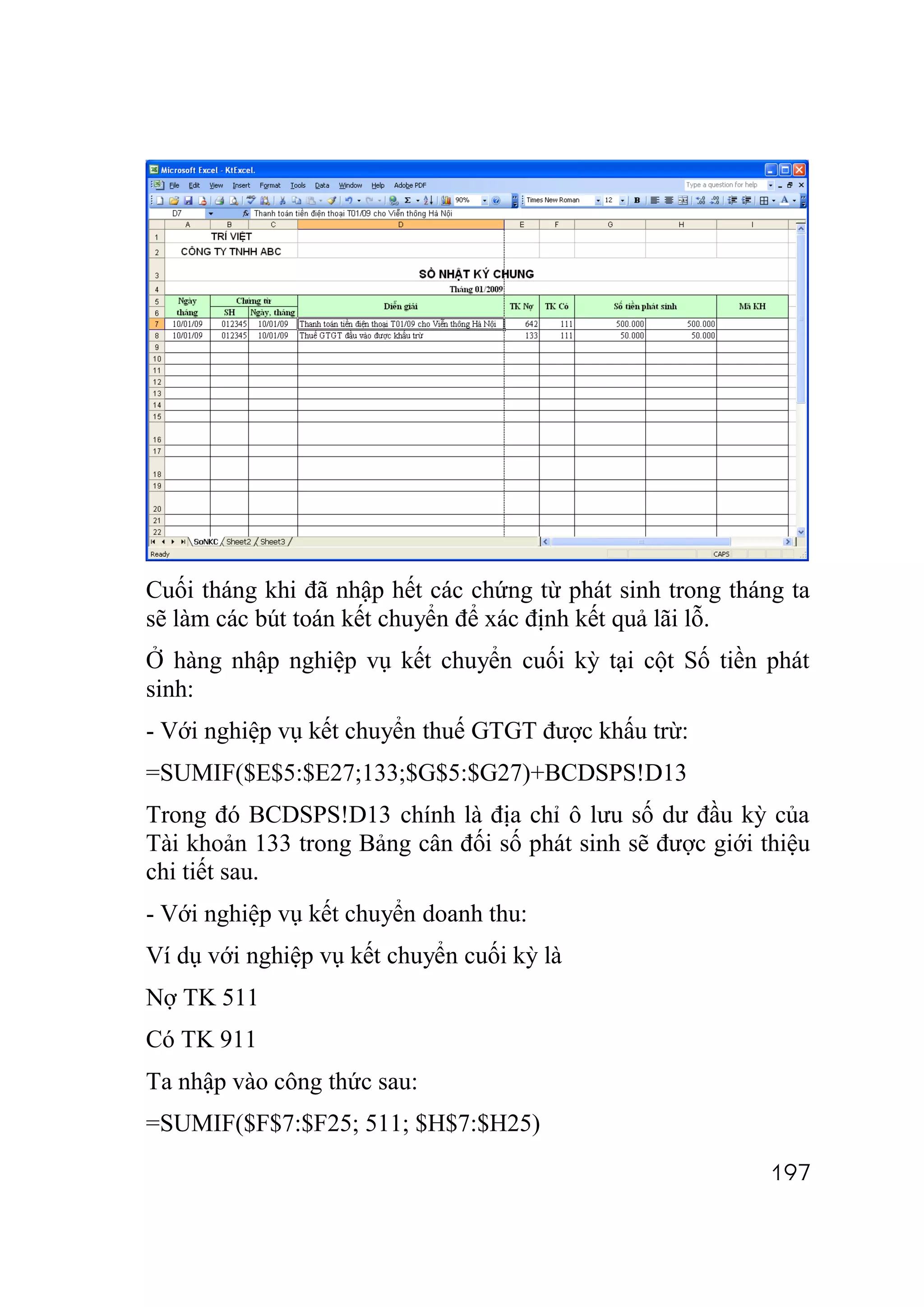Cuối tháng khi đã nhập hết các chứng từ phát sinh trong tháng ta
sẽ làm các bút toán kết chuyển để xác định kết quả lãi lỗ.
Ở hàng nhập nghiệp vụ kết chuyển cuối kỳ tại cột Số tiền phát
sinh:
- Với nghiệp vụ kết chuyển thuế GTGT được khấu trừ:
=SUMIF($E$5:$E27;133;$G$5:$G27)+BCDSPS!D13
Trong đó BCDSPS!D13 chính là địa chỉ ô lưu số dư đầu kỳ của
Tài khoản 133 trong Bảng cân đối số phát sinh sẽ được giới thiệu
chi tiết sau.
- Với nghiệp vụ kết chuyển doanh thu:
Ví dụ với nghiệp vụ kết chuyển cuối kỳ là
Nợ TK 511
Có TK 911
Ta nhập vào công thức sau:
=SUMIF($F$7:$F25; 511; $H$7:$H25)
                                                            197
 