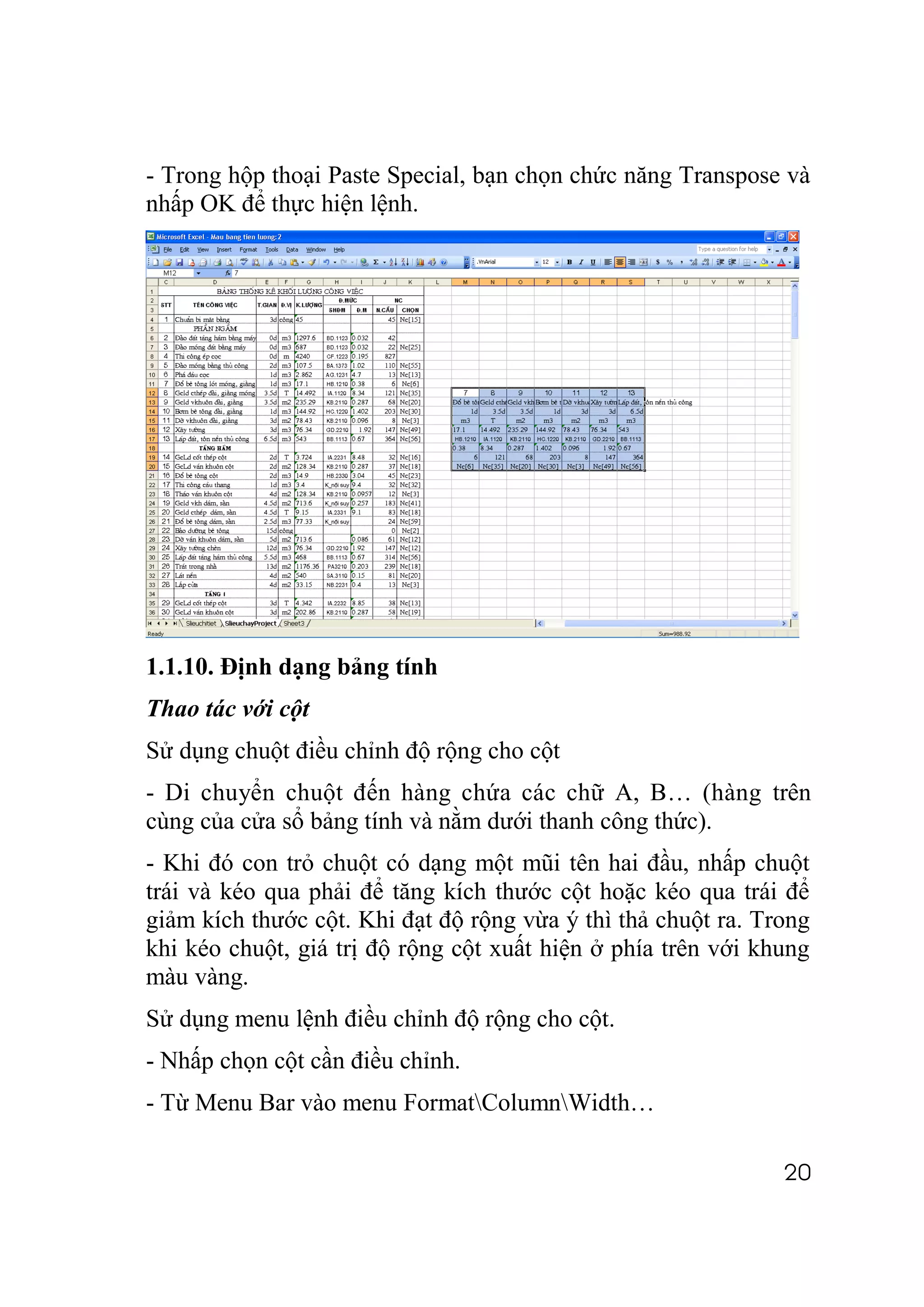 - Trong hộp thoại Paste Special, bạn chọn chức năng Transpose và
nhấp OK để thực hiện lệnh.




1.1.10. Định dạng bảng tính
Thao tác với cột
Sử dụng chuột điều chỉnh độ rộng cho cột
- Di chuyển chuột đến hàng chứa các chữ A, B… (hàng trên
cùng của cửa sổ bảng tính và nằm dưới thanh công thức).
- Khi đó con trỏ chuột có dạng một mũi tên hai đầu, nhấp chuột
trái và kéo qua phải để tăng kích thước cột hoặc kéo qua trái để
giảm kích thước cột. Khi đạt độ rộng vừa ý thì thả chuột ra. Trong
khi kéo chuột, giá trị độ rộng cột xuất hiện ở phía trên với khung
màu vàng.
Sử dụng menu lệnh điều chỉnh độ rộng cho cột.
- Nhấp chọn cột cần điều chỉnh.
- Từ Menu Bar vào menu FormatColumnWidth…

                                                               20
 