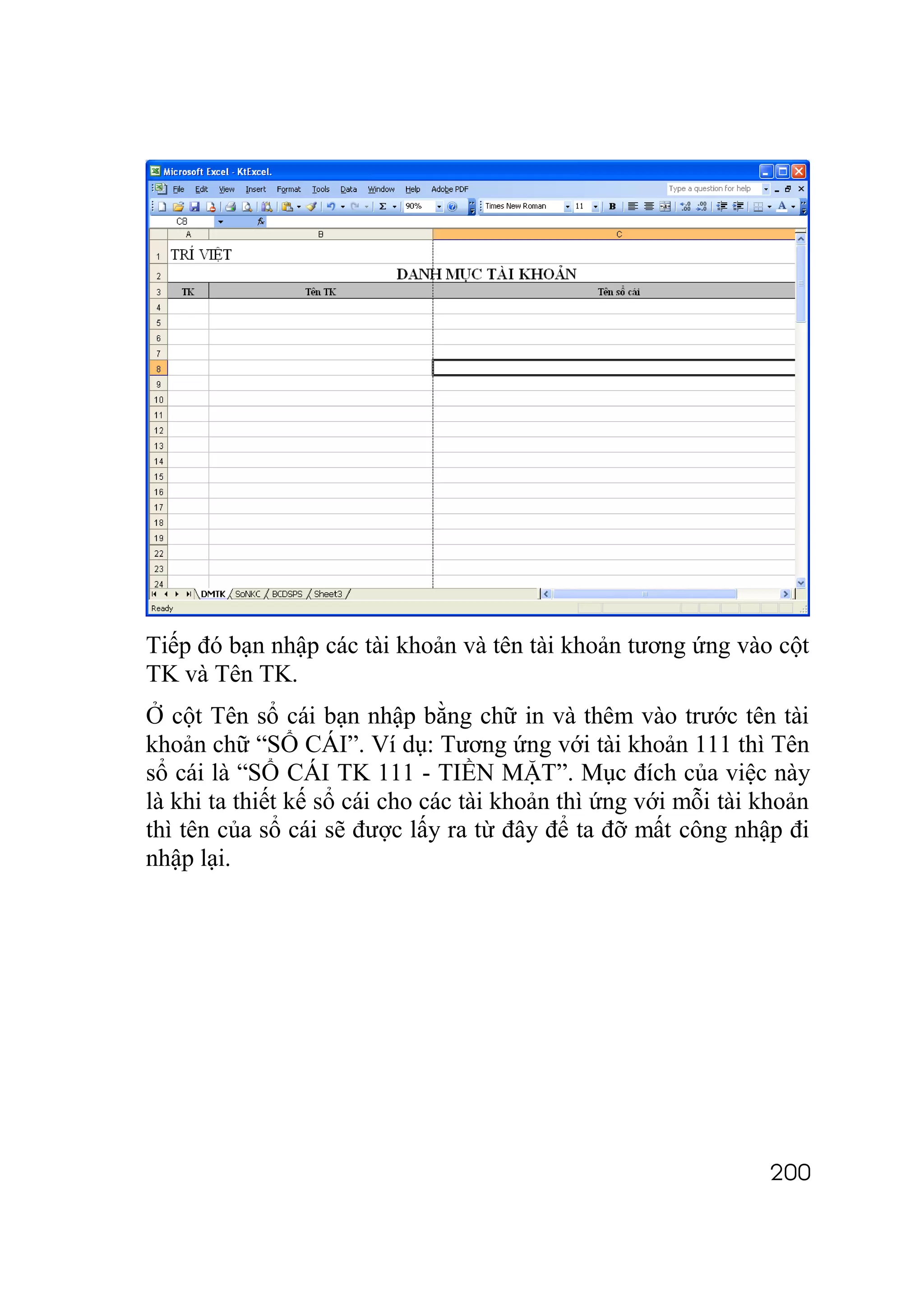 Tiếp đó bạn nhập các tài khoản và tên tài khoản tương ứng vào cột
TK và Tên TK.
Ở cột Tên sổ cái bạn nhập bằng chữ in và thêm vào trước tên tài
khoản chữ “SỔ CÁI”. Ví dụ: Tương ứng với tài khoản 111 thì Tên
sổ cái là “SỔ CÁI TK 111 - TIỀN MẶT”. Mục đích của việc này
là khi ta thiết kế sổ cái cho các tài khoản thì ứng với mỗi tài khoản
thì tên của sổ cái sẽ được lấy ra từ đây để ta đỡ mất công nhập đi
nhập lại.




                                                                200
 