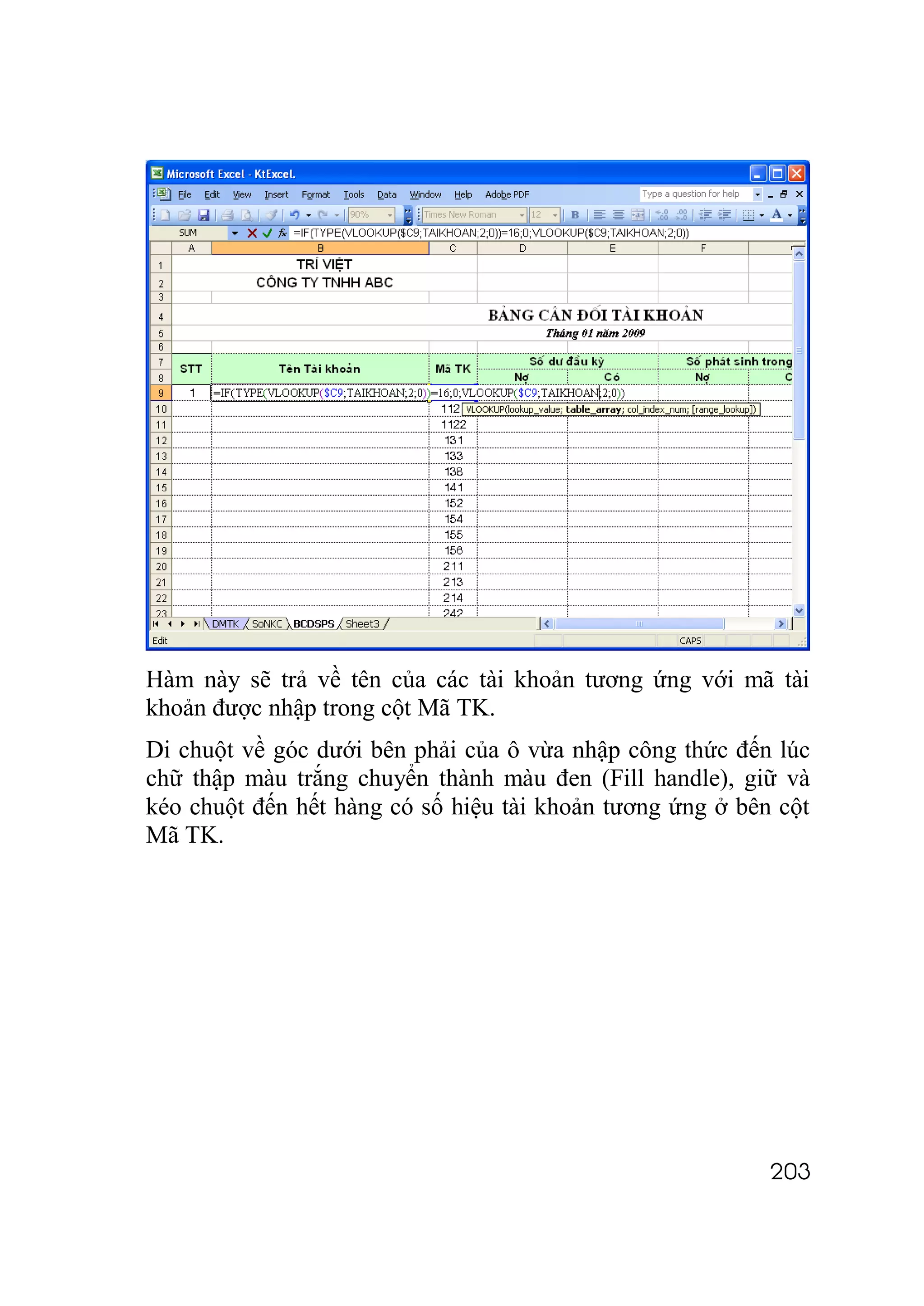 Hàm này sẽ trả về tên của các tài khoản tương ứng với mã tài
khoản được nhập trong cột Mã TK.
Di chuột về góc dưới bên phải của ô vừa nhập công thức đến lúc
chữ thập màu trắng chuyển thành màu đen (Fill handle), giữ và
kéo chuột đến hết hàng có số hiệu tài khoản tương ứng ở bên cột
Mã TK.




                                                           203
 