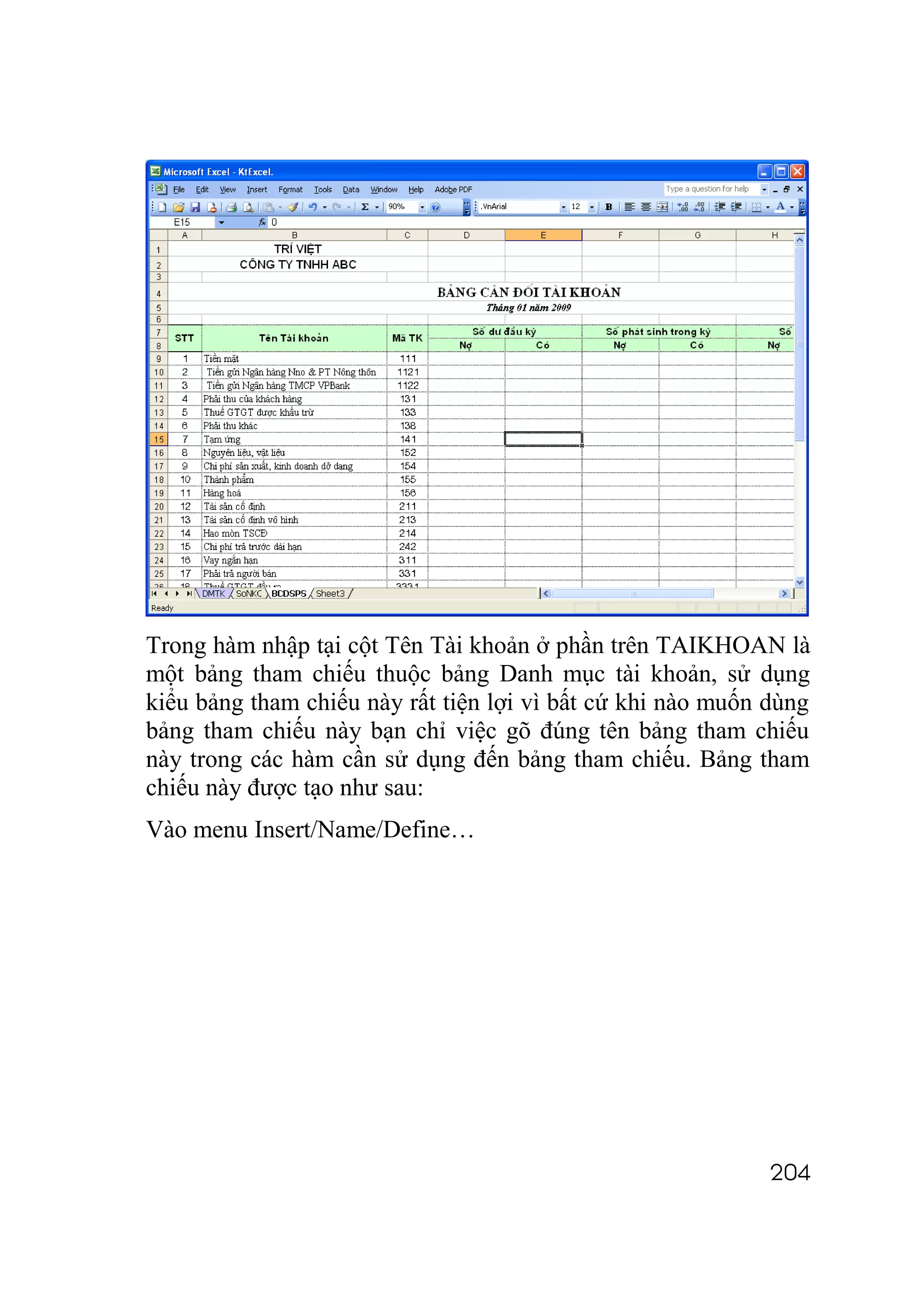Trong hàm nhập tại cột Tên Tài khoản ở phần trên TAIKHOAN là
một bảng tham chiếu thuộc bảng Danh mục tài khoản, sử dụng
kiểu bảng tham chiếu này rất tiện lợi vì bất cứ khi nào muốn dùng
bảng tham chiếu này bạn chỉ việc gõ đúng tên bảng tham chiếu
này trong các hàm cần sử dụng đến bảng tham chiếu. Bảng tham
chiếu này được tạo như sau:
Vào menu Insert/Name/Define…




                                                             204
 