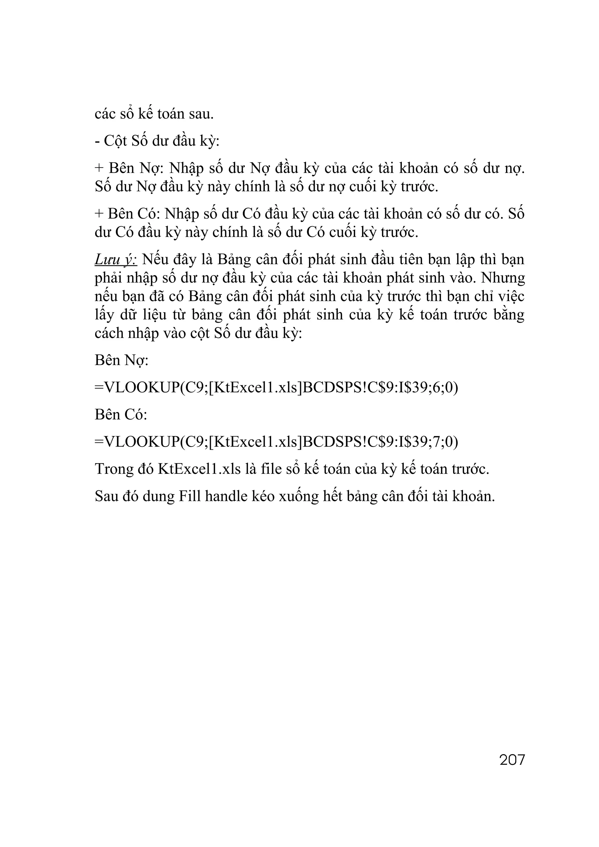 các sổ kế toán sau.
- Cột Số dư đầu kỳ:
+ Bên Nợ: Nhập số dư Nợ đầu kỳ của các tài khoản có số dư nợ.
Số dư Nợ đầu kỳ này chính là số dư nợ cuối kỳ trước.
+ Bên Có: Nhập số dư Có đầu kỳ của các tài khoản có số dư có. Số
dư Có đầu kỳ này chính là số dư Có cuối kỳ trước.
Lưu ý: Nếu đây là Bảng cân đối phát sinh đầu tiên bạn lập thì bạn
phải nhập số dư nợ đầu kỳ của các tài khoản phát sinh vào. Nhưng
nếu bạn đã có Bảng cân đối phát sinh của kỳ trước thì bạn chỉ việc
lấy dữ liệu từ bảng cân đối phát sinh của kỳ kế toán trước bằng
cách nhập vào cột Số dư đầu kỳ:
Bên Nợ:
=VLOOKUP(C9;[KtExcel1.xls]BCDSPS!C$9:I$39;6;0)
Bên Có:
=VLOOKUP(C9;[KtExcel1.xls]BCDSPS!C$9:I$39;7;0)
Trong đó KtExcel1.xls là file sổ kế toán của kỳ kế toán trước.
Sau đó dung Fill handle kéo xuống hết bảng cân đối tài khoản.




                                                                 207
 