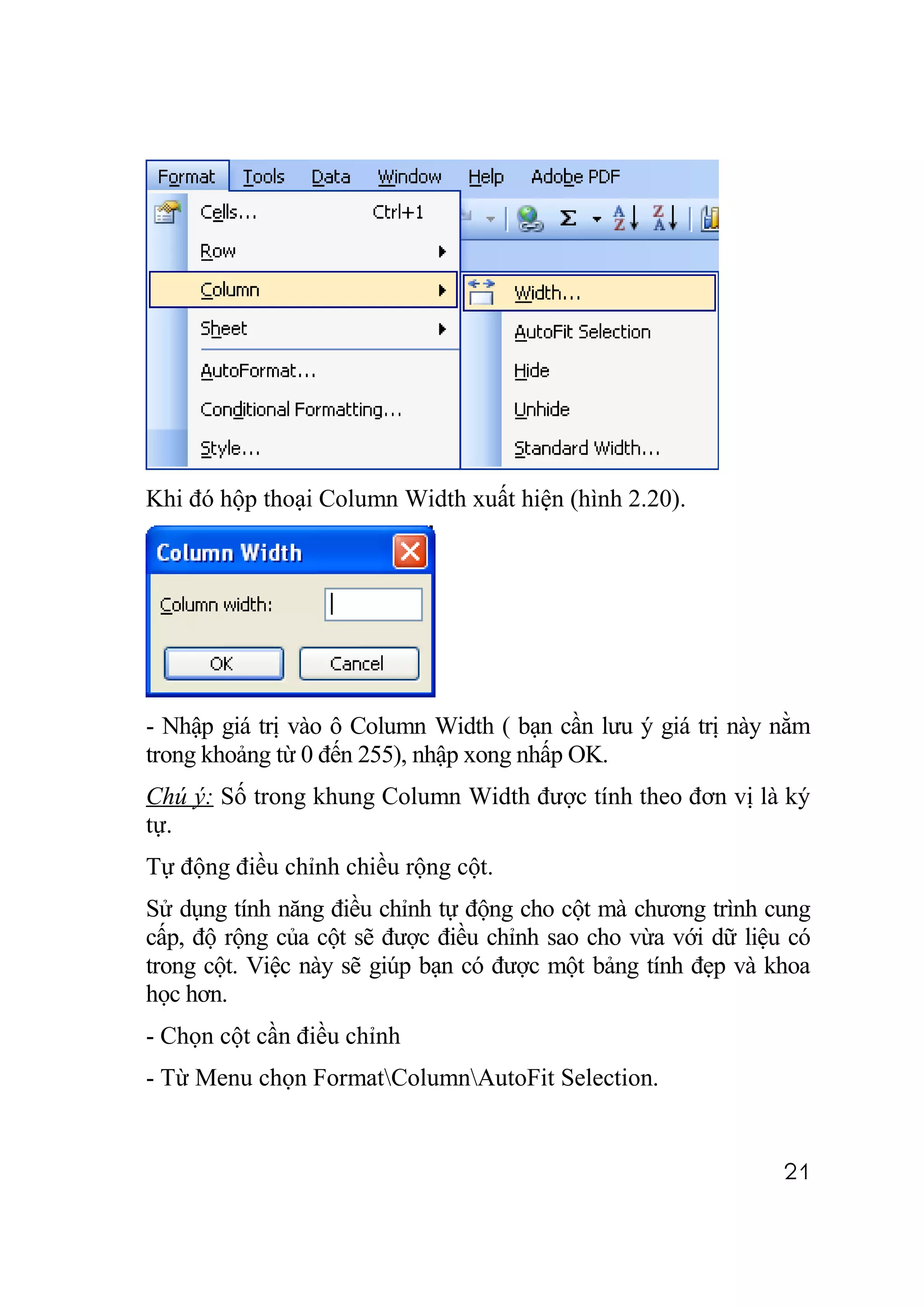 Khi đó hộp thoại Column Width xuất hiện (hình 2.20).




- Nhập giá trị vào ô Column Width ( bạn cần lưu ý giá trị này nằm
trong khoảng từ 0 đến 255), nhập xong nhấp OK.
Chú ý: Số trong khung Column Width được tính theo đơn vị là ký
tự.
Tự động điều chỉnh chiều rộng cột.
Sử dụng tính năng điều chỉnh tự động cho cột mà chương trình cung
cấp, độ rộng của cột sẽ được điều chỉnh sao cho vừa với dữ liệu có
trong cột. Việc này sẽ giúp bạn có được một bảng tính đẹp và khoa
học hơn.
- Chọn cột cần điều chỉnh
- Từ Menu chọn FormatColumnAutoFit Selection.


                                                               21
 