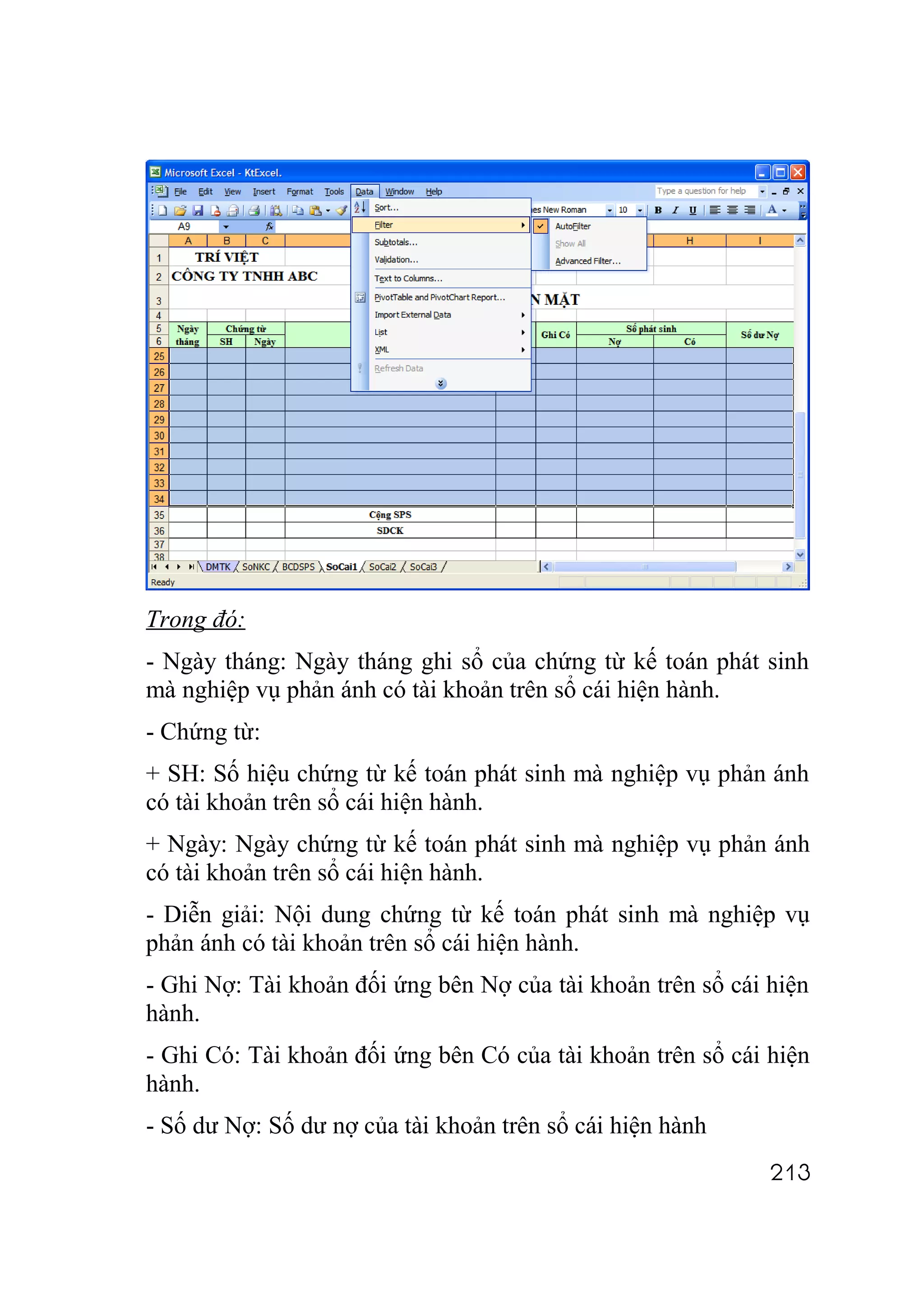 Trong đó:
- Ngày tháng: Ngày tháng ghi sổ của chứng từ kế toán phát sinh
mà nghiệp vụ phản ánh có tài khoản trên sổ cái hiện hành.
- Chứng từ:
+ SH: Số hiệu chứng từ kế toán phát sinh mà nghiệp vụ phản ánh
có tài khoản trên sổ cái hiện hành.
+ Ngày: Ngày chứng từ kế toán phát sinh mà nghiệp vụ phản ánh
có tài khoản trên sổ cái hiện hành.
- Diễn giải: Nội dung chứng từ kế toán phát sinh mà nghiệp vụ
phản ánh có tài khoản trên sổ cái hiện hành.
- Ghi Nợ: Tài khoản đối ứng bên Nợ của tài khoản trên sổ cái hiện
hành.
- Ghi Có: Tài khoản đối ứng bên Có của tài khoản trên sổ cái hiện
hành.
- Số dư Nợ: Số dư nợ của tài khoản trên sổ cái hiện hành
                                                             213
 