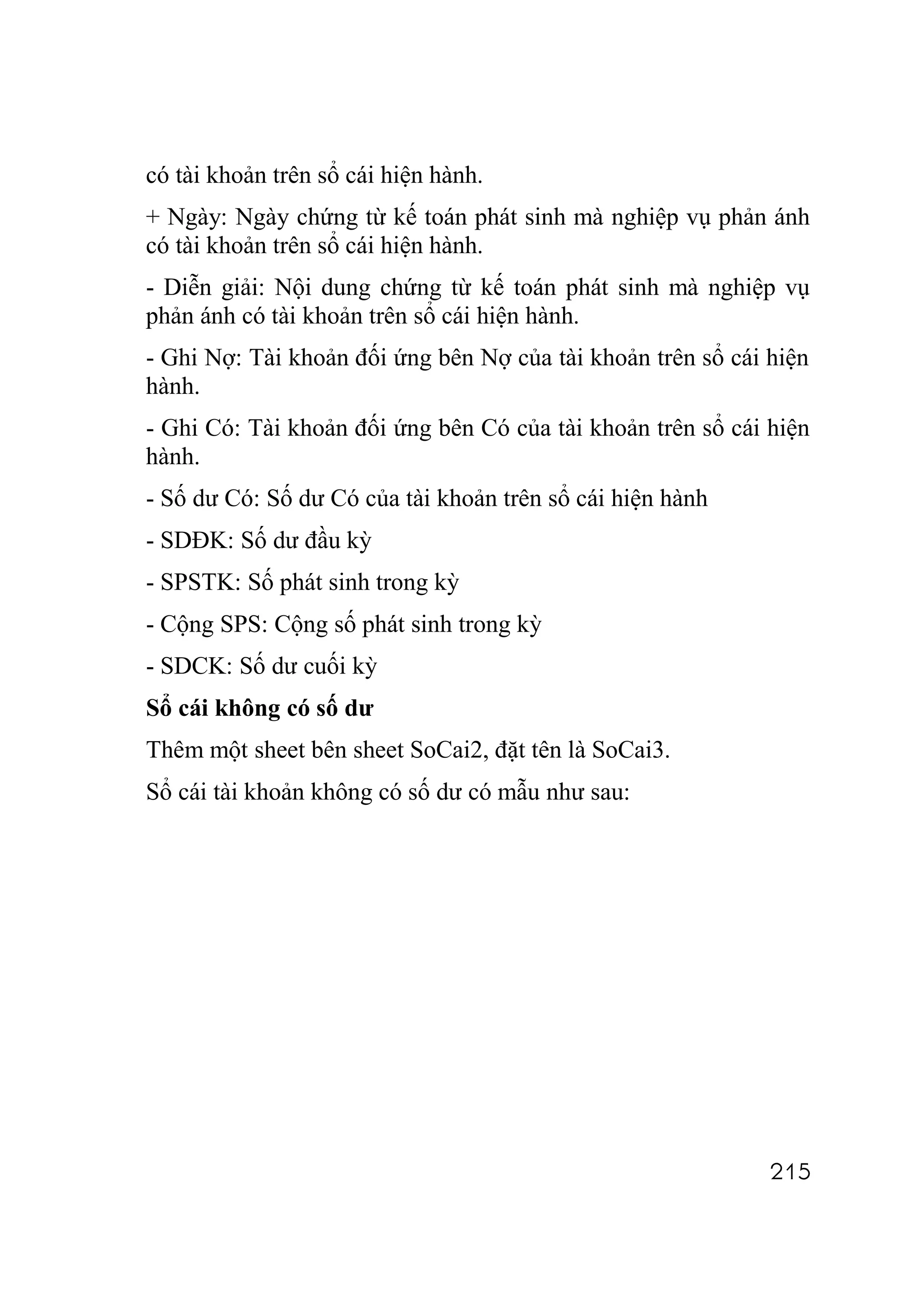 có tài khoản trên sổ cái hiện hành.
+ Ngày: Ngày chứng từ kế toán phát sinh mà nghiệp vụ phản ánh
có tài khoản trên sổ cái hiện hành.
- Diễn giải: Nội dung chứng từ kế toán phát sinh mà nghiệp vụ
phản ánh có tài khoản trên sổ cái hiện hành.
- Ghi Nợ: Tài khoản đối ứng bên Nợ của tài khoản trên sổ cái hiện
hành.
- Ghi Có: Tài khoản đối ứng bên Có của tài khoản trên sổ cái hiện
hành.
- Số dư Có: Số dư Có của tài khoản trên sổ cái hiện hành
- SDĐK: Số dư đầu kỳ
- SPSTK: Số phát sinh trong kỳ
- Cộng SPS: Cộng số phát sinh trong kỳ
- SDCK: Số dư cuối kỳ
Sổ cái không có số dư
Thêm một sheet bên sheet SoCai2, đặt tên là SoCai3.
Sổ cái tài khoản không có số dư có mẫu như sau:




                                                             215
 