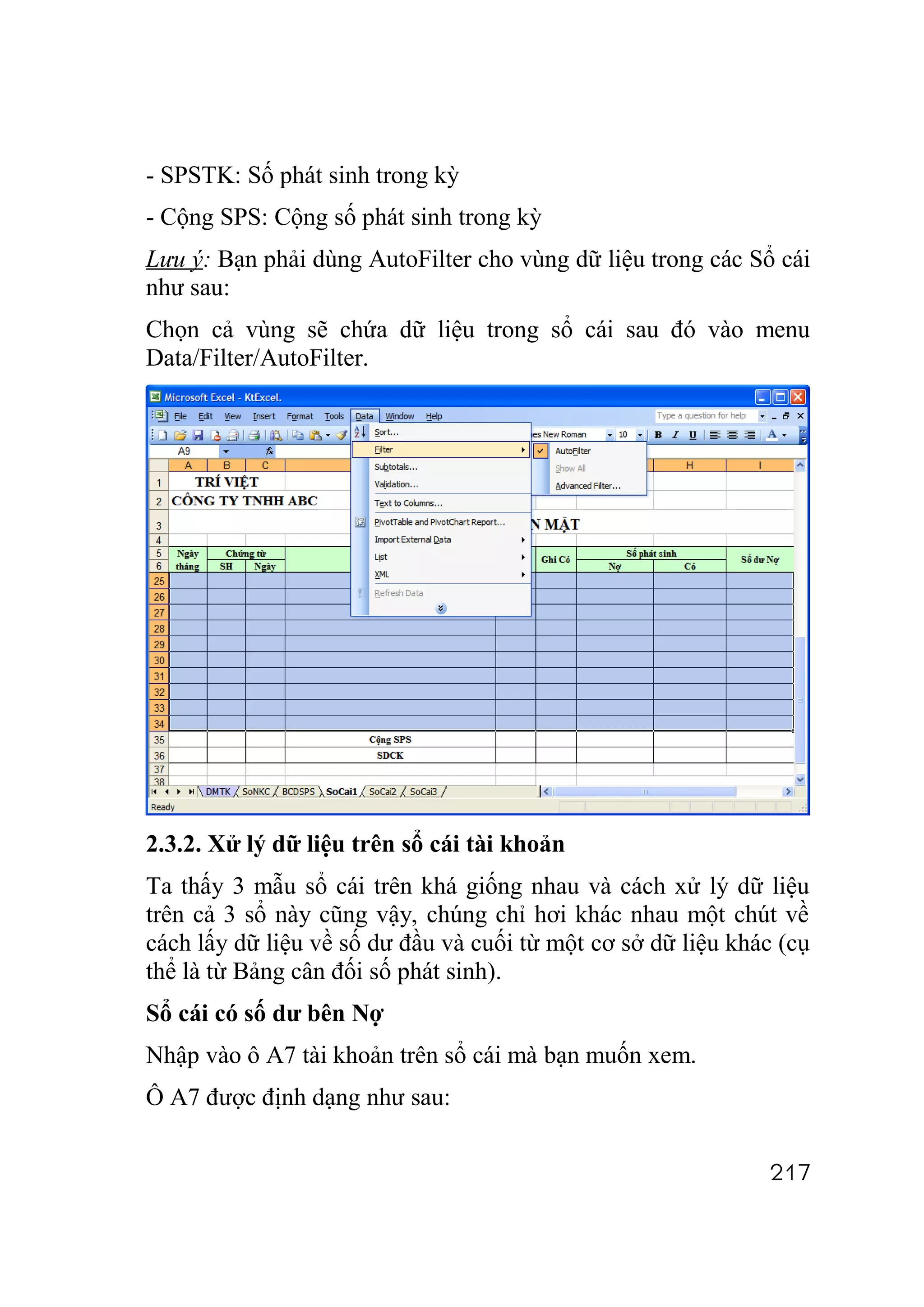 - SPSTK: Số phát sinh trong kỳ
- Cộng SPS: Cộng số phát sinh trong kỳ
Lưu ý: Bạn phải dùng AutoFilter cho vùng dữ liệu trong các Sổ cái
như sau:
Chọn cả vùng sẽ chứa dữ liệu trong sổ cái sau đó vào menu
Data/Filter/AutoFilter.




2.3.2. Xử lý dữ liệu trên sổ cái tài khoản
Ta thấy 3 mẫu sổ cái trên khá giống nhau và cách xử lý dữ liệu
trên cả 3 sổ này cũng vậy, chúng chỉ hơi khác nhau một chút về
cách lấy dữ liệu về số dư đầu và cuối từ một cơ sở dữ liệu khác (cụ
thể là từ Bảng cân đối số phát sinh).
Sổ cái có số dư bên Nợ
Nhập vào ô A7 tài khoản trên sổ cái mà bạn muốn xem.
Ô A7 được định dạng như sau:


                                                              217
 