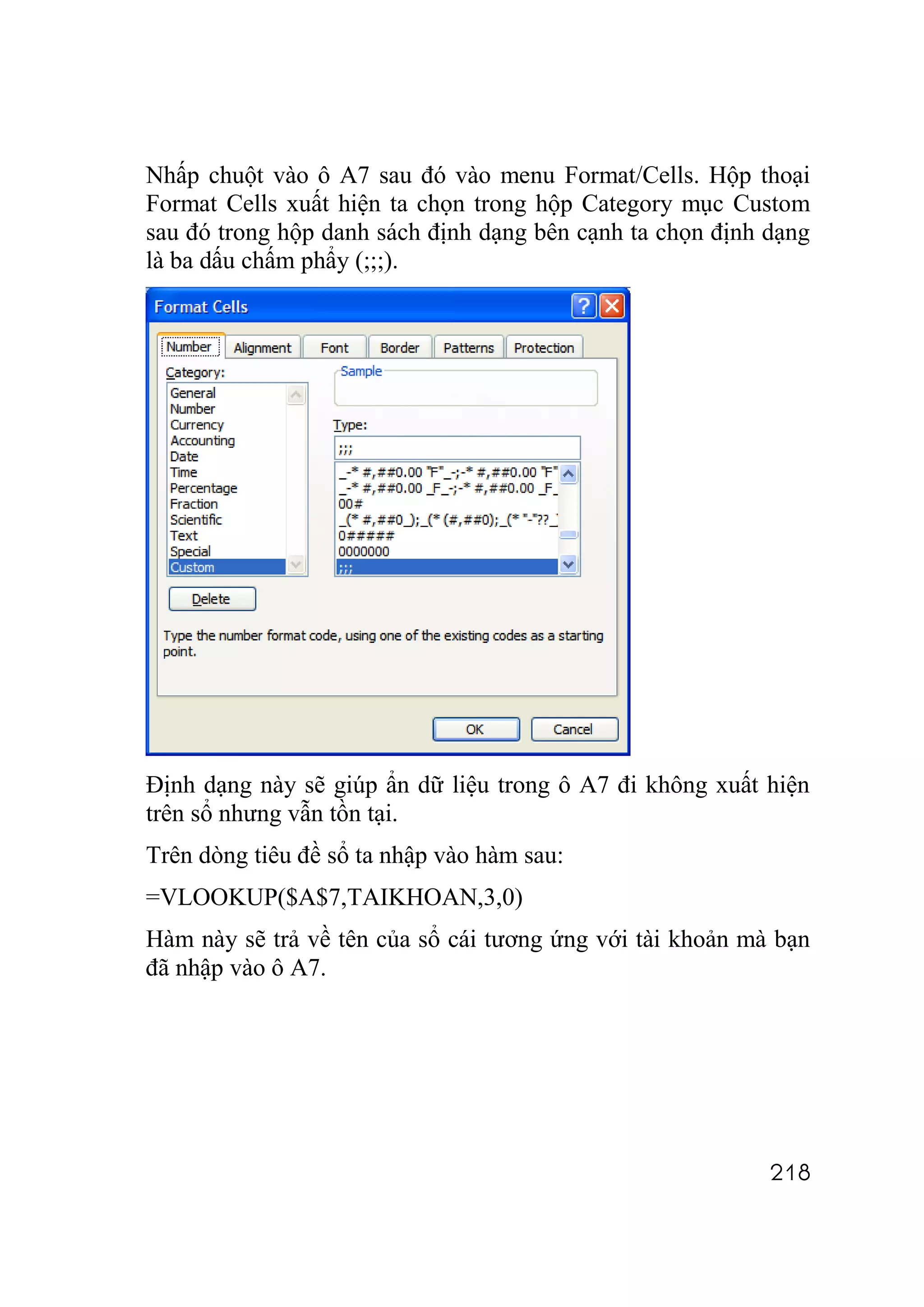 Nhấp chuột vào ô A7 sau đó vào menu Format/Cells. Hộp thoại
Format Cells xuất hiện ta chọn trong hộp Category mục Custom
sau đó trong hộp danh sách định dạng bên cạnh ta chọn định dạng
là ba dấu chấm phẩy (;;;).




Định dạng này sẽ giúp ẩn dữ liệu trong ô A7 đi không xuất hiện
trên sổ nhưng vẫn tồn tại.
Trên dòng tiêu đề sổ ta nhập vào hàm sau:
=VLOOKUP($A$7,TAIKHOAN,3,0)
Hàm này sẽ trả về tên của sổ cái tương ứng với tài khoản mà bạn
đã nhập vào ô A7.




                                                           218
 