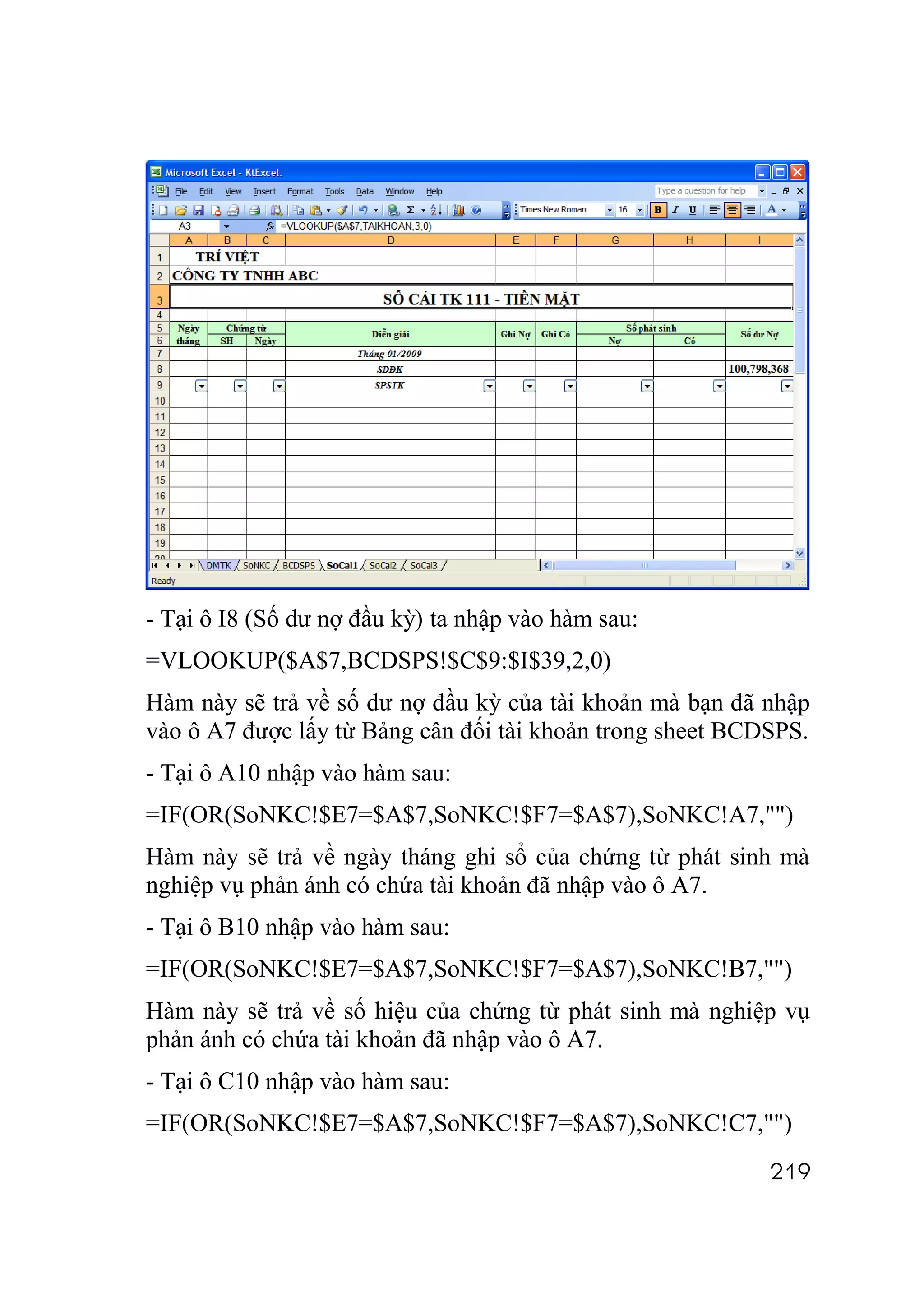 - Tại ô I8 (Số dư nợ đầu kỳ) ta nhập vào hàm sau:
=VLOOKUP($A$7,BCDSPS!$C$9:$I$39,2,0)
Hàm này sẽ trả về số dư nợ đầu kỳ của tài khoản mà bạn đã nhập
vào ô A7 được lấy từ Bảng cân đối tài khoản trong sheet BCDSPS.
- Tại ô A10 nhập vào hàm sau:
=IF(OR(SoNKC!$E7=$A$7,SoNKC!$F7=$A$7),SoNKC!A7,"")
Hàm này sẽ trả về ngày tháng ghi sổ của chứng từ phát sinh mà
nghiệp vụ phản ánh có chứa tài khoản đã nhập vào ô A7.
- Tại ô B10 nhập vào hàm sau:
=IF(OR(SoNKC!$E7=$A$7,SoNKC!$F7=$A$7),SoNKC!B7,"")
Hàm này sẽ trả về số hiệu của chứng từ phát sinh mà nghiệp vụ
phản ánh có chứa tài khoản đã nhập vào ô A7.
- Tại ô C10 nhập vào hàm sau:
=IF(OR(SoNKC!$E7=$A$7,SoNKC!$F7=$A$7),SoNKC!C7,"")
                                                           219
 