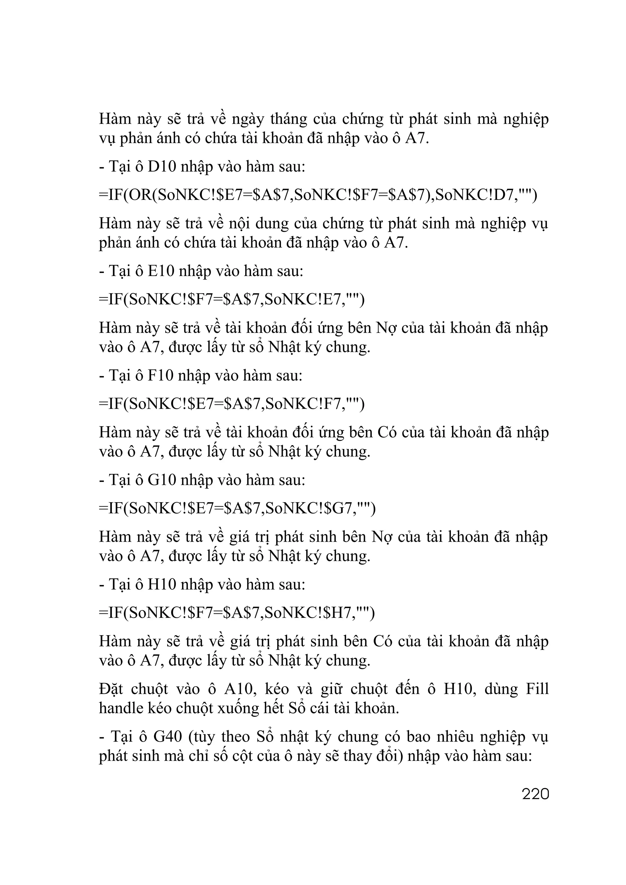 Hàm này sẽ trả về ngày tháng của chứng từ phát sinh mà nghiệp
vụ phản ánh có chứa tài khoản đã nhập vào ô A7.
- Tại ô D10 nhập vào hàm sau:
=IF(OR(SoNKC!$E7=$A$7,SoNKC!$F7=$A$7),SoNKC!D7,"")
Hàm này sẽ trả về nội dung của chứng từ phát sinh mà nghiệp vụ
phản ánh có chứa tài khoản đã nhập vào ô A7.
- Tại ô E10 nhập vào hàm sau:
=IF(SoNKC!$F7=$A$7,SoNKC!E7,"")
Hàm này sẽ trả về tài khoản đối ứng bên Nợ của tài khoản đã nhập
vào ô A7, được lấy từ sổ Nhật ký chung.
- Tại ô F10 nhập vào hàm sau:
=IF(SoNKC!$E7=$A$7,SoNKC!F7,"")
Hàm này sẽ trả về tài khoản đối ứng bên Có của tài khoản đã nhập
vào ô A7, được lấy từ sổ Nhật ký chung.
- Tại ô G10 nhập vào hàm sau:
=IF(SoNKC!$E7=$A$7,SoNKC!$G7,"")
Hàm này sẽ trả về giá trị phát sinh bên Nợ của tài khoản đã nhập
vào ô A7, được lấy từ sổ Nhật ký chung.
- Tại ô H10 nhập vào hàm sau:
=IF(SoNKC!$F7=$A$7,SoNKC!$H7,"")
Hàm này sẽ trả về giá trị phát sinh bên Có của tài khoản đã nhập
vào ô A7, được lấy từ sổ Nhật ký chung.
Đặt chuột vào ô A10, kéo và giữ chuột đến ô H10, dùng Fill
handle kéo chuột xuống hết Sổ cái tài khoản.
- Tại ô G40 (tùy theo Sổ nhật ký chung có bao nhiêu nghiệp vụ
phát sinh mà chỉ số cột của ô này sẽ thay đổi) nhập vào hàm sau:

                                                            220
 
