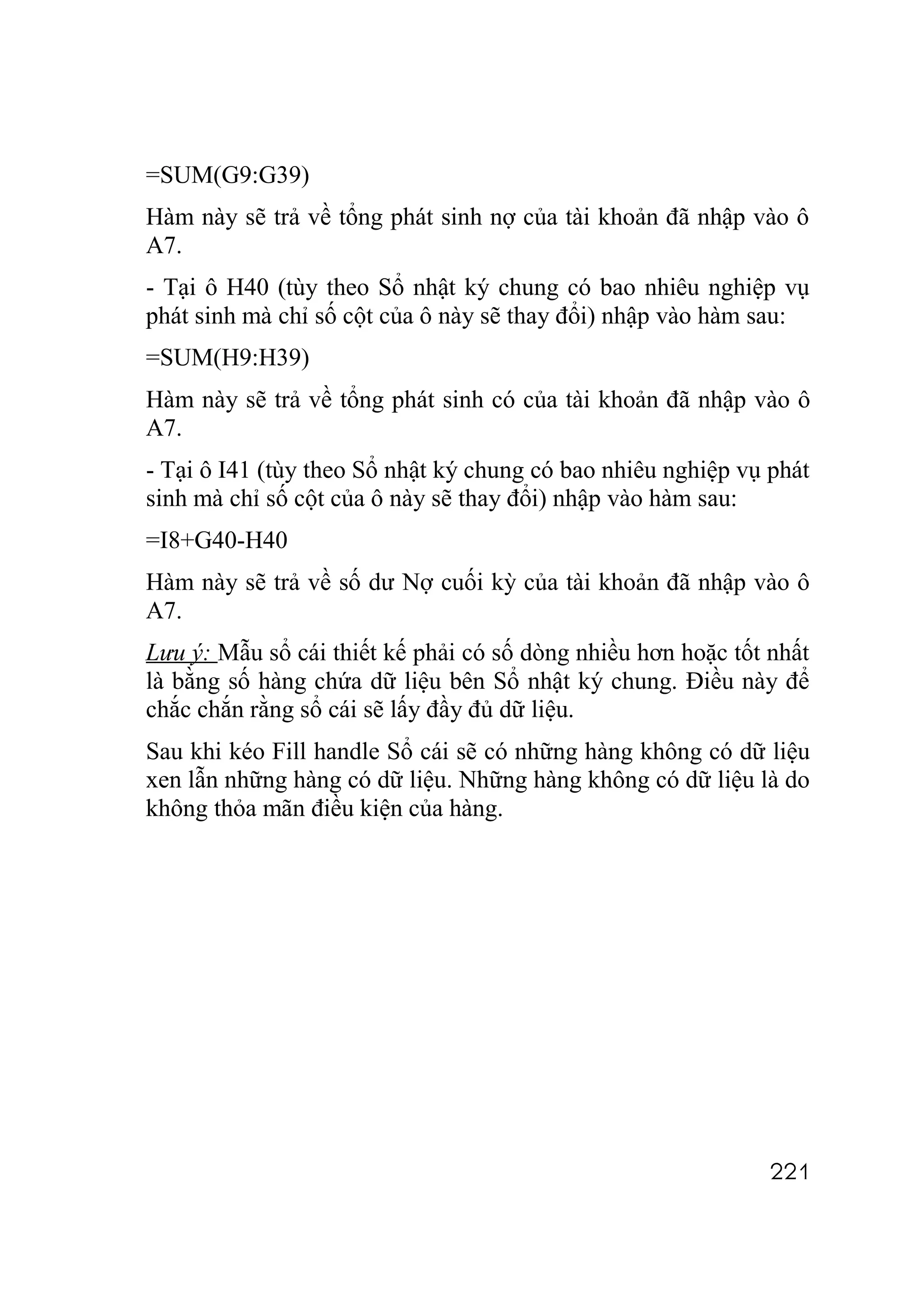 =SUM(G9:G39)
Hàm này sẽ trả về tổng phát sinh nợ của tài khoản đã nhập vào ô
A7.
- Tại ô H40 (tùy theo Sổ nhật ký chung có bao nhiêu nghiệp vụ
phát sinh mà chỉ số cột của ô này sẽ thay đổi) nhập vào hàm sau:
=SUM(H9:H39)
Hàm này sẽ trả về tổng phát sinh có của tài khoản đã nhập vào ô
A7.
- Tại ô I41 (tùy theo Sổ nhật ký chung có bao nhiêu nghiệp vụ phát
sinh mà chỉ số cột của ô này sẽ thay đổi) nhập vào hàm sau:
=I8+G40-H40
Hàm này sẽ trả về số dư Nợ cuối kỳ của tài khoản đã nhập vào ô
A7.
Lưu ý: Mẫu sổ cái thiết kế phải có số dòng nhiều hơn hoặc tốt nhất
là bằng số hàng chứa dữ liệu bên Sổ nhật ký chung. Điều này để
chắc chắn rằng sổ cái sẽ lấy đầy đủ dữ liệu.
Sau khi kéo Fill handle Sổ cái sẽ có những hàng không có dữ liệu
xen lẫn những hàng có dữ liệu. Những hàng không có dữ liệu là do
không thỏa mãn điều kiện của hàng.




                                                              221
 