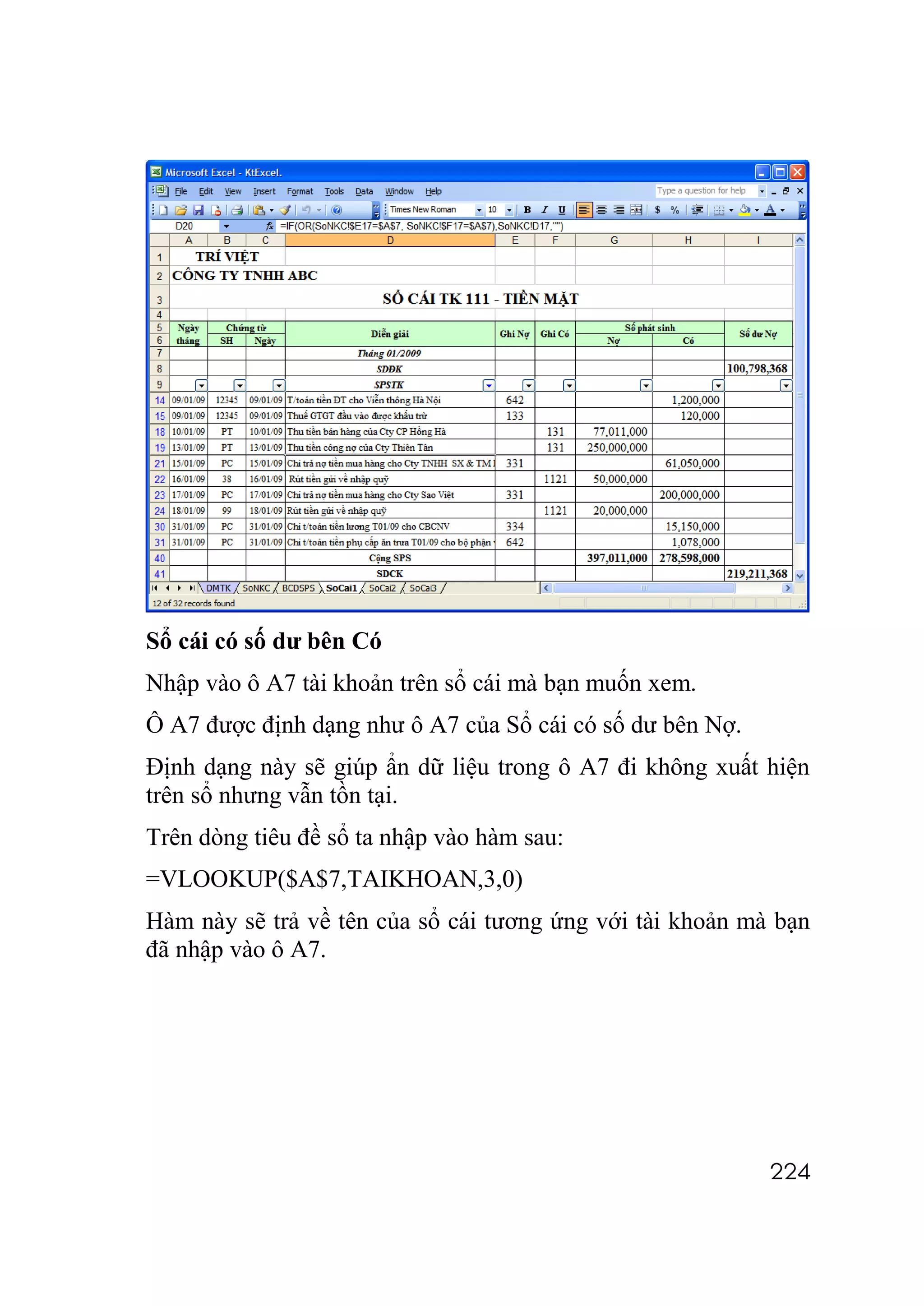 Sổ cái có số dư bên Có
Nhập vào ô A7 tài khoản trên sổ cái mà bạn muốn xem.
Ô A7 được định dạng như ô A7 của Sổ cái có số dư bên Nợ.
Định dạng này sẽ giúp ẩn dữ liệu trong ô A7 đi không xuất hiện
trên sổ nhưng vẫn tồn tại.
Trên dòng tiêu đề sổ ta nhập vào hàm sau:
=VLOOKUP($A$7,TAIKHOAN,3,0)
Hàm này sẽ trả về tên của sổ cái tương ứng với tài khoản mà bạn
đã nhập vào ô A7.




                                                           224
 