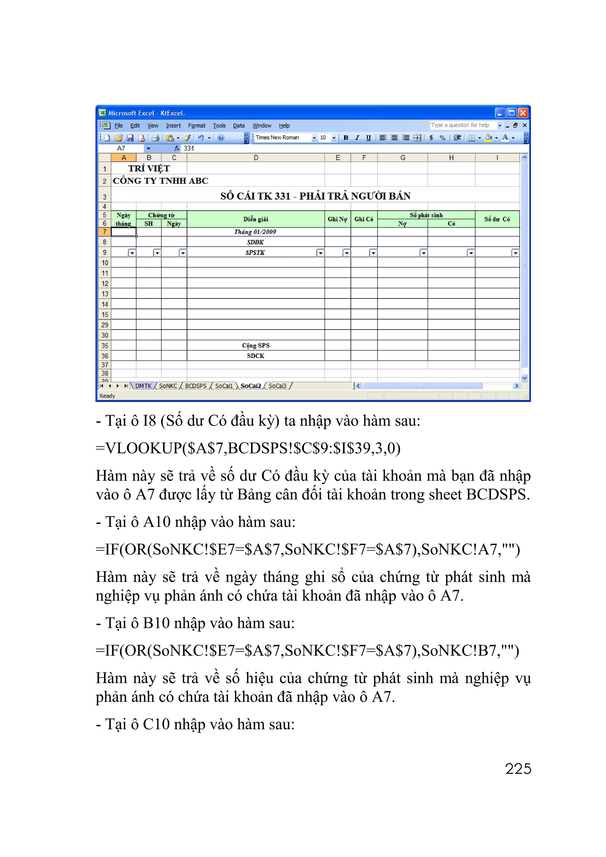 - Tại ô I8 (Số dư Có đầu kỳ) ta nhập vào hàm sau:
=VLOOKUP($A$7,BCDSPS!$C$9:$I$39,3,0)
Hàm này sẽ trả về số dư Có đầu kỳ của tài khoản mà bạn đã nhập
vào ô A7 được lấy từ Bảng cân đối tài khoản trong sheet BCDSPS.
- Tại ô A10 nhập vào hàm sau:
=IF(OR(SoNKC!$E7=$A$7,SoNKC!$F7=$A$7),SoNKC!A7,"")
Hàm này sẽ trả về ngày tháng ghi sổ của chứng từ phát sinh mà
nghiệp vụ phản ánh có chứa tài khoản đã nhập vào ô A7.
- Tại ô B10 nhập vào hàm sau:
=IF(OR(SoNKC!$E7=$A$7,SoNKC!$F7=$A$7),SoNKC!B7,"")
Hàm này sẽ trả về số hiệu của chứng từ phát sinh mà nghiệp vụ
phản ánh có chứa tài khoản đã nhập vào ô A7.
- Tại ô C10 nhập vào hàm sau:

                                                           225
 