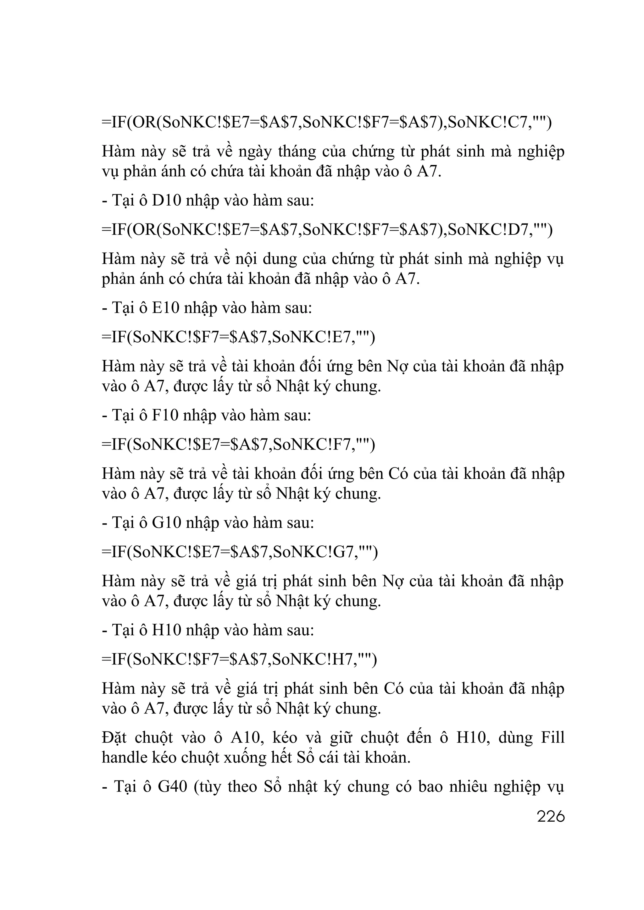 =IF(OR(SoNKC!$E7=$A$7,SoNKC!$F7=$A$7),SoNKC!C7,"")
Hàm này sẽ trả về ngày tháng của chứng từ phát sinh mà nghiệp
vụ phản ánh có chứa tài khoản đã nhập vào ô A7.
- Tại ô D10 nhập vào hàm sau:
=IF(OR(SoNKC!$E7=$A$7,SoNKC!$F7=$A$7),SoNKC!D7,"")
Hàm này sẽ trả về nội dung của chứng từ phát sinh mà nghiệp vụ
phản ánh có chứa tài khoản đã nhập vào ô A7.
- Tại ô E10 nhập vào hàm sau:
=IF(SoNKC!$F7=$A$7,SoNKC!E7,"")
Hàm này sẽ trả về tài khoản đối ứng bên Nợ của tài khoản đã nhập
vào ô A7, được lấy từ sổ Nhật ký chung.
- Tại ô F10 nhập vào hàm sau:
=IF(SoNKC!$E7=$A$7,SoNKC!F7,"")
Hàm này sẽ trả về tài khoản đối ứng bên Có của tài khoản đã nhập
vào ô A7, được lấy từ sổ Nhật ký chung.
- Tại ô G10 nhập vào hàm sau:
=IF(SoNKC!$E7=$A$7,SoNKC!G7,"")
Hàm này sẽ trả về giá trị phát sinh bên Nợ của tài khoản đã nhập
vào ô A7, được lấy từ sổ Nhật ký chung.
- Tại ô H10 nhập vào hàm sau:
=IF(SoNKC!$F7=$A$7,SoNKC!H7,"")
Hàm này sẽ trả về giá trị phát sinh bên Có của tài khoản đã nhập
vào ô A7, được lấy từ sổ Nhật ký chung.
Đặt chuột vào ô A10, kéo và giữ chuột đến ô H10, dùng Fill
handle kéo chuột xuống hết Sổ cái tài khoản.
- Tại ô G40 (tùy theo Sổ nhật ký chung có bao nhiêu nghiệp vụ
                                                            226
 