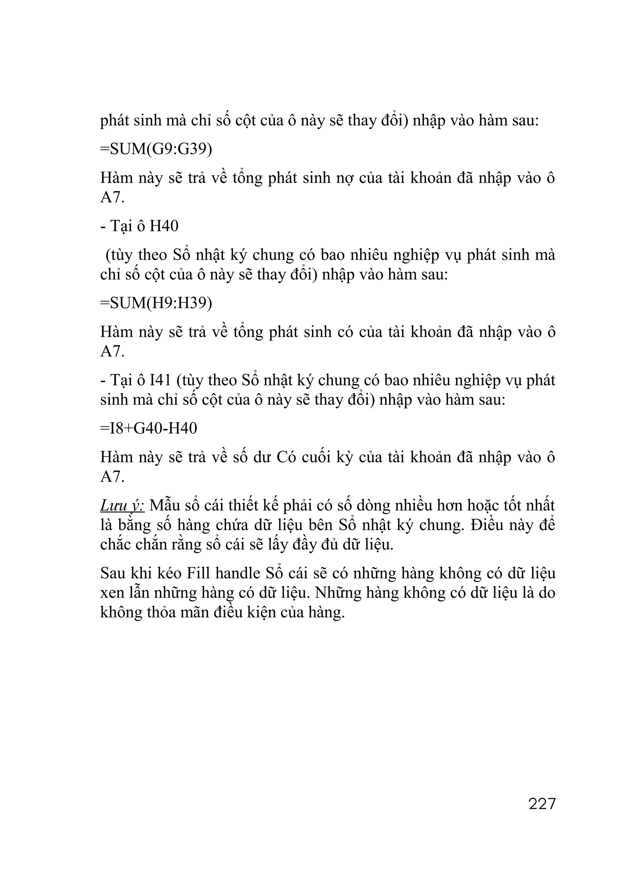 phát sinh mà chỉ số cột của ô này sẽ thay đổi) nhập vào hàm sau:
=SUM(G9:G39)
Hàm này sẽ trả về tổng phát sinh nợ của tài khoản đã nhập vào ô
A7.
- Tại ô H40
 (tùy theo Sổ nhật ký chung có bao nhiêu nghiệp vụ phát sinh mà
chỉ số cột của ô này sẽ thay đổi) nhập vào hàm sau:
=SUM(H9:H39)
Hàm này sẽ trả về tổng phát sinh có của tài khoản đã nhập vào ô
A7.
- Tại ô I41 (tùy theo Sổ nhật ký chung có bao nhiêu nghiệp vụ phát
sinh mà chỉ số cột của ô này sẽ thay đổi) nhập vào hàm sau:
=I8+G40-H40
Hàm này sẽ trả về số dư Có cuối kỳ của tài khoản đã nhập vào ô
A7.
Lưu ý: Mẫu sổ cái thiết kế phải có số dòng nhiều hơn hoặc tốt nhất
là bằng số hàng chứa dữ liệu bên Sổ nhật ký chung. Điều này để
chắc chắn rằng sổ cái sẽ lấy đầy đủ dữ liệu.
Sau khi kéo Fill handle Sổ cái sẽ có những hàng không có dữ liệu
xen lẫn những hàng có dữ liệu. Những hàng không có dữ liệu là do
không thỏa mãn điều kiện của hàng.




                                                              227
 