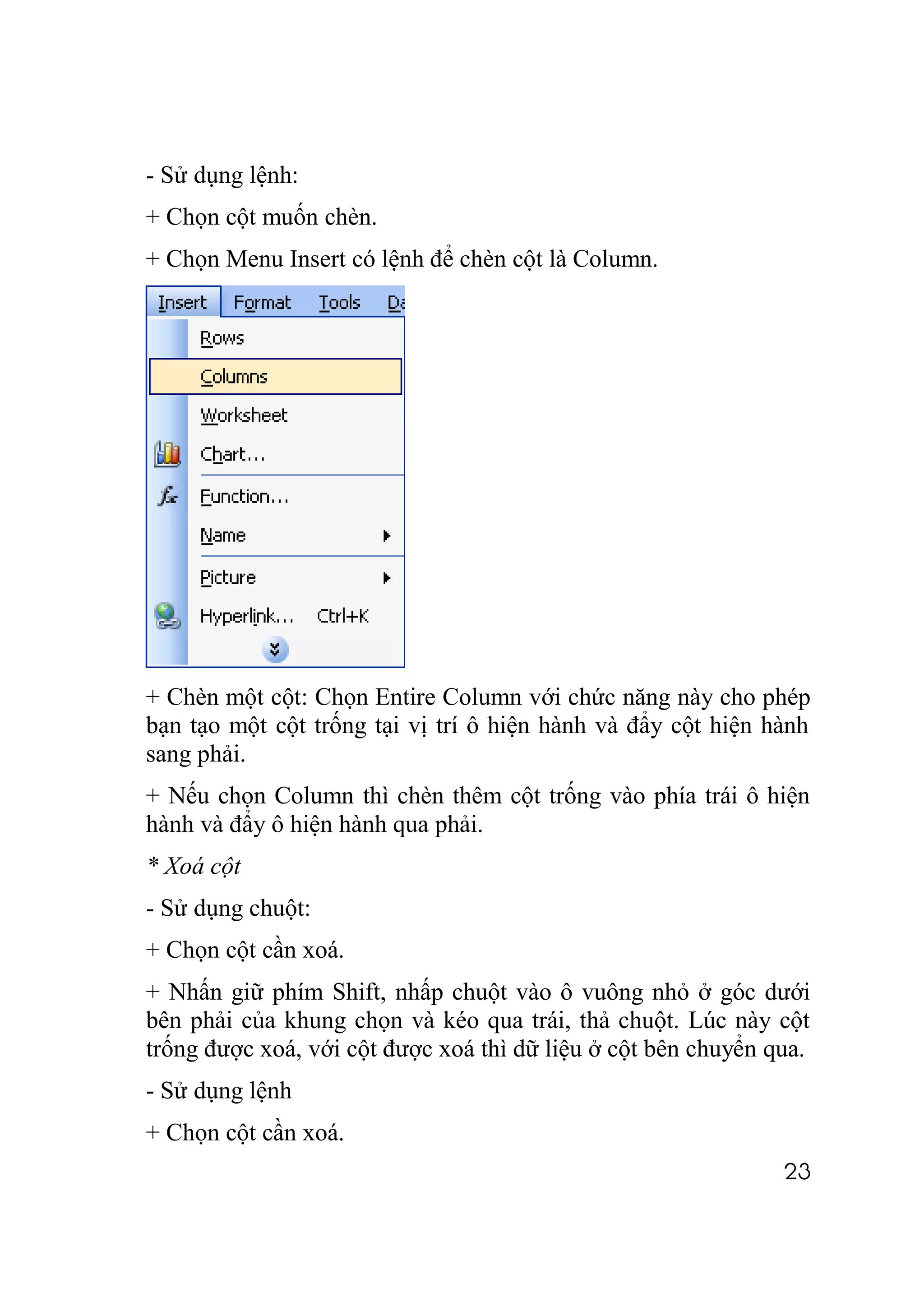 - Sử dụng lệnh:
+ Chọn cột muốn chèn.
+ Chọn Menu Insert có lệnh để chèn cột là Column.




+ Chèn một cột: Chọn Entire Column với chức năng này cho phép
bạn tạo một cột trống tại vị trí ô hiện hành và đẩy cột hiện hành
sang phải.
+ Nếu chọn Column thì chèn thêm cột trống vào phía trái ô hiện
hành và đẩy ô hiện hành qua phải.
* Xoá cột
- Sử dụng chuột:
+ Chọn cột cần xoá.
+ Nhấn giữ phím Shift, nhấp chuột vào ô vuông nhỏ ở góc dưới
bên phải của khung chọn và kéo qua trái, thả chuột. Lúc này cột
trống được xoá, với cột được xoá thì dữ liệu ở cột bên chuyển qua.
- Sử dụng lệnh
+ Chọn cột cần xoá.
                                                               23
 