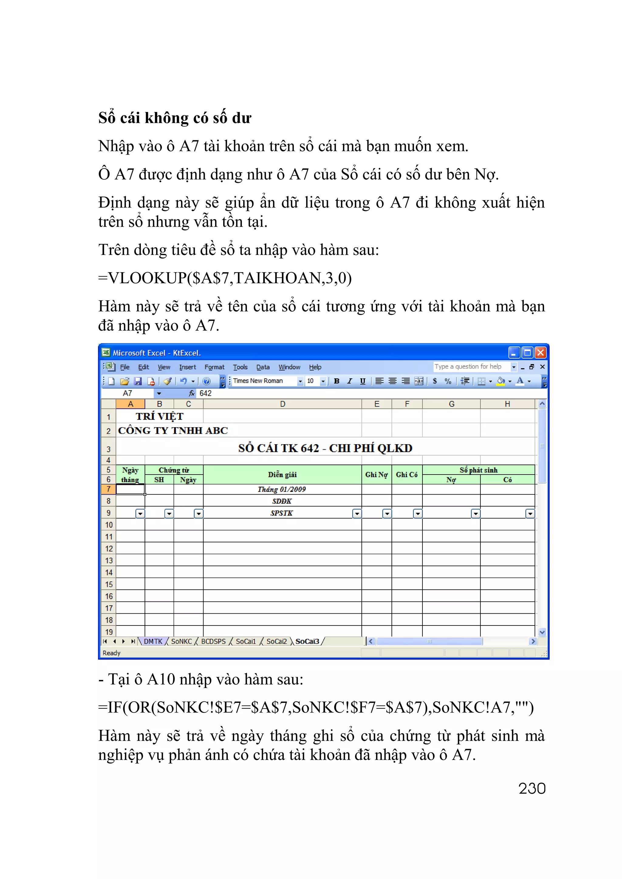 Sổ cái không có số dư
Nhập vào ô A7 tài khoản trên sổ cái mà bạn muốn xem.
Ô A7 được định dạng như ô A7 của Sổ cái có số dư bên Nợ.
Định dạng này sẽ giúp ẩn dữ liệu trong ô A7 đi không xuất hiện
trên sổ nhưng vẫn tồn tại.
Trên dòng tiêu đề sổ ta nhập vào hàm sau:
=VLOOKUP($A$7,TAIKHOAN,3,0)
Hàm này sẽ trả về tên của sổ cái tương ứng với tài khoản mà bạn
đã nhập vào ô A7.




- Tại ô A10 nhập vào hàm sau:
=IF(OR(SoNKC!$E7=$A$7,SoNKC!$F7=$A$7),SoNKC!A7,"")
Hàm này sẽ trả về ngày tháng ghi sổ của chứng từ phát sinh mà
nghiệp vụ phản ánh có chứa tài khoản đã nhập vào ô A7.

                                                           230
 