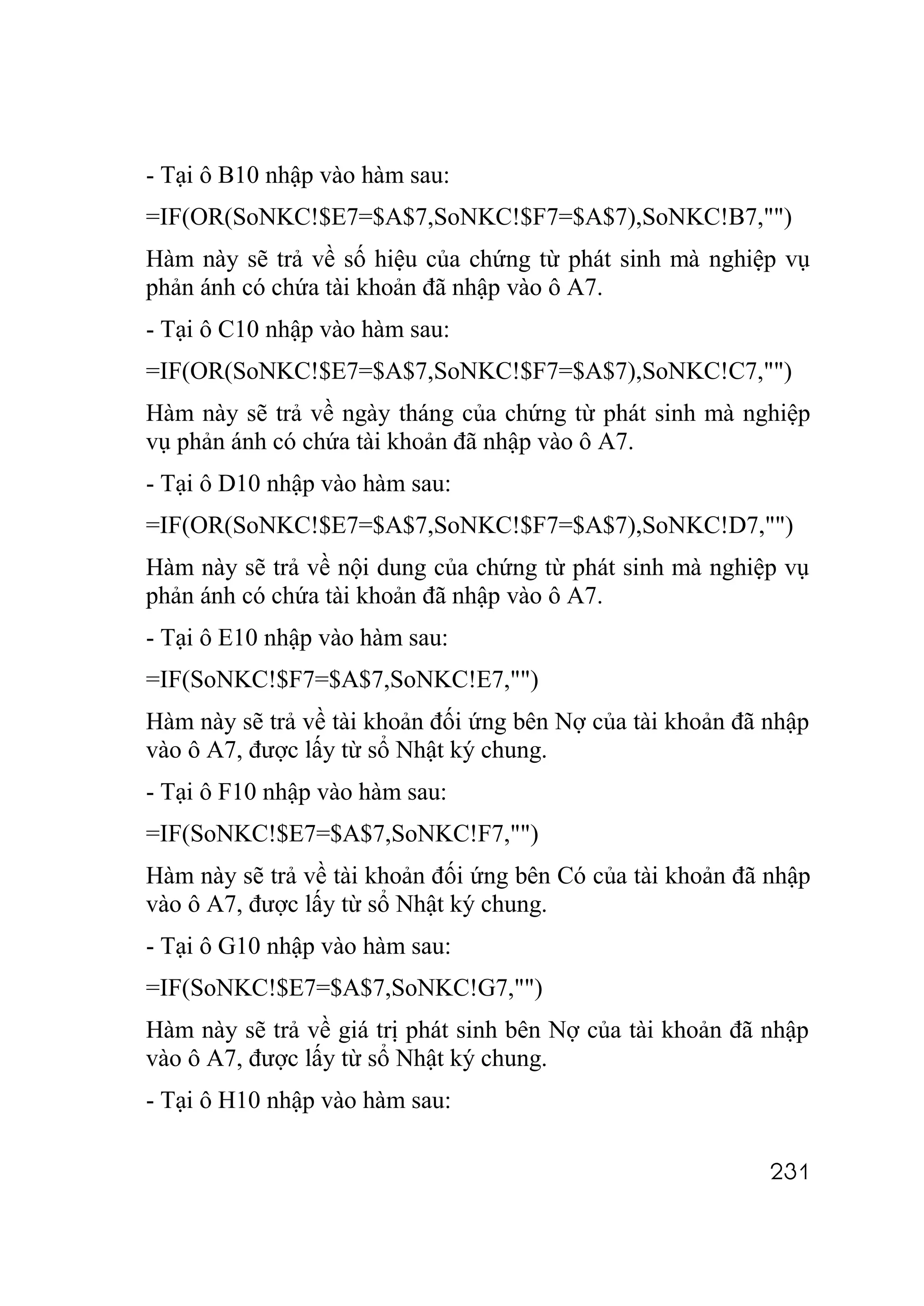 - Tại ô B10 nhập vào hàm sau:
=IF(OR(SoNKC!$E7=$A$7,SoNKC!$F7=$A$7),SoNKC!B7,"")
Hàm này sẽ trả về số hiệu của chứng từ phát sinh mà nghiệp vụ
phản ánh có chứa tài khoản đã nhập vào ô A7.
- Tại ô C10 nhập vào hàm sau:
=IF(OR(SoNKC!$E7=$A$7,SoNKC!$F7=$A$7),SoNKC!C7,"")
Hàm này sẽ trả về ngày tháng của chứng từ phát sinh mà nghiệp
vụ phản ánh có chứa tài khoản đã nhập vào ô A7.
- Tại ô D10 nhập vào hàm sau:
=IF(OR(SoNKC!$E7=$A$7,SoNKC!$F7=$A$7),SoNKC!D7,"")
Hàm này sẽ trả về nội dung của chứng từ phát sinh mà nghiệp vụ
phản ánh có chứa tài khoản đã nhập vào ô A7.
- Tại ô E10 nhập vào hàm sau:
=IF(SoNKC!$F7=$A$7,SoNKC!E7,"")
Hàm này sẽ trả về tài khoản đối ứng bên Nợ của tài khoản đã nhập
vào ô A7, được lấy từ sổ Nhật ký chung.
- Tại ô F10 nhập vào hàm sau:
=IF(SoNKC!$E7=$A$7,SoNKC!F7,"")
Hàm này sẽ trả về tài khoản đối ứng bên Có của tài khoản đã nhập
vào ô A7, được lấy từ sổ Nhật ký chung.
- Tại ô G10 nhập vào hàm sau:
=IF(SoNKC!$E7=$A$7,SoNKC!G7,"")
Hàm này sẽ trả về giá trị phát sinh bên Nợ của tài khoản đã nhập
vào ô A7, được lấy từ sổ Nhật ký chung.
- Tại ô H10 nhập vào hàm sau:

                                                            231
 