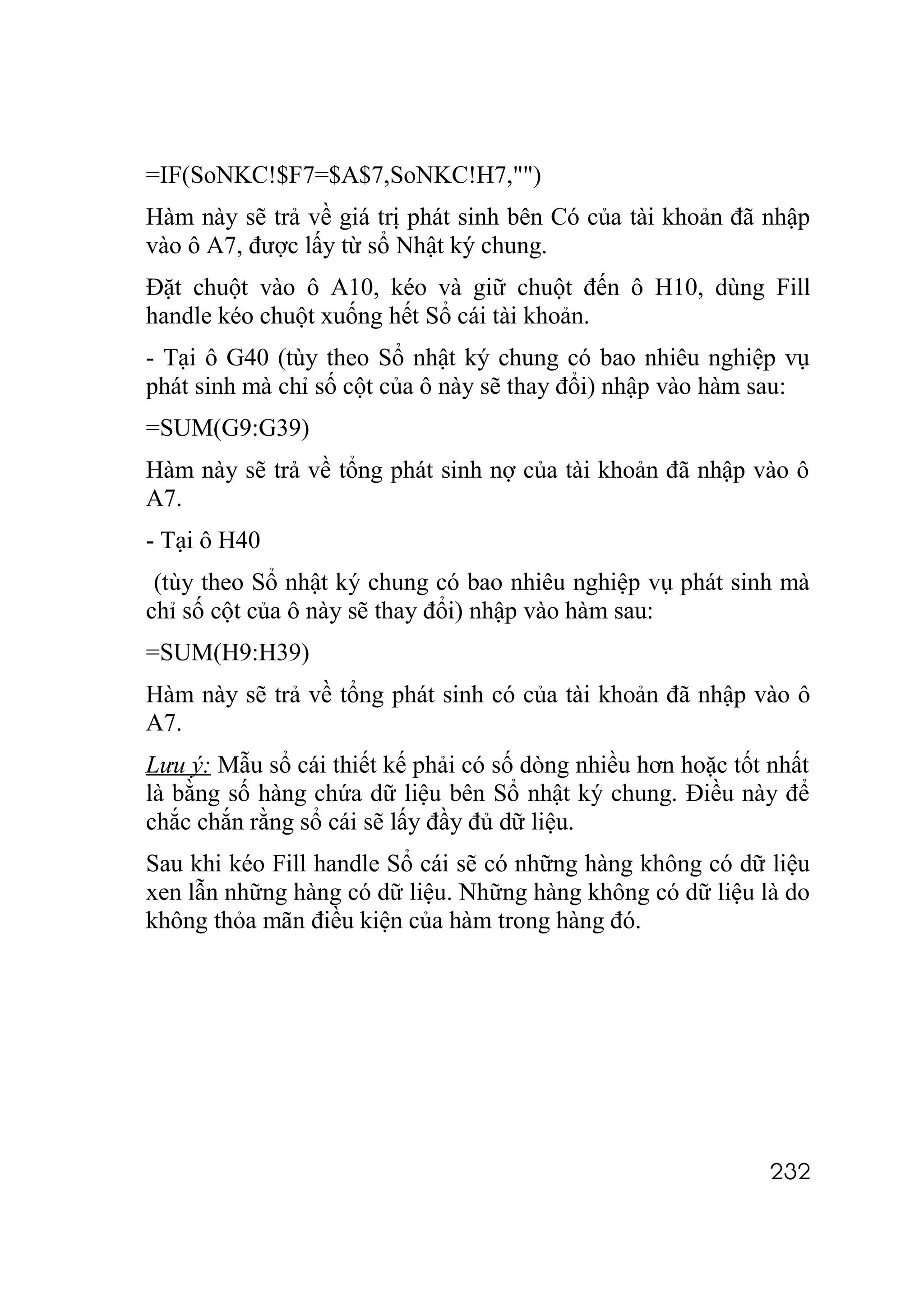 =IF(SoNKC!$F7=$A$7,SoNKC!H7,"")
Hàm này sẽ trả về giá trị phát sinh bên Có của tài khoản đã nhập
vào ô A7, được lấy từ sổ Nhật ký chung.
Đặt chuột vào ô A10, kéo và giữ chuột đến ô H10, dùng Fill
handle kéo chuột xuống hết Sổ cái tài khoản.
- Tại ô G40 (tùy theo Sổ nhật ký chung có bao nhiêu nghiệp vụ
phát sinh mà chỉ số cột của ô này sẽ thay đổi) nhập vào hàm sau:
=SUM(G9:G39)
Hàm này sẽ trả về tổng phát sinh nợ của tài khoản đã nhập vào ô
A7.
- Tại ô H40
 (tùy theo Sổ nhật ký chung có bao nhiêu nghiệp vụ phát sinh mà
chỉ số cột của ô này sẽ thay đổi) nhập vào hàm sau:
=SUM(H9:H39)
Hàm này sẽ trả về tổng phát sinh có của tài khoản đã nhập vào ô
A7.
Lưu ý: Mẫu sổ cái thiết kế phải có số dòng nhiều hơn hoặc tốt nhất
là bằng số hàng chứa dữ liệu bên Sổ nhật ký chung. Điều này để
chắc chắn rằng sổ cái sẽ lấy đầy đủ dữ liệu.
Sau khi kéo Fill handle Sổ cái sẽ có những hàng không có dữ liệu
xen lẫn những hàng có dữ liệu. Những hàng không có dữ liệu là do
không thỏa mãn điều kiện của hàm trong hàng đó.




                                                              232
 