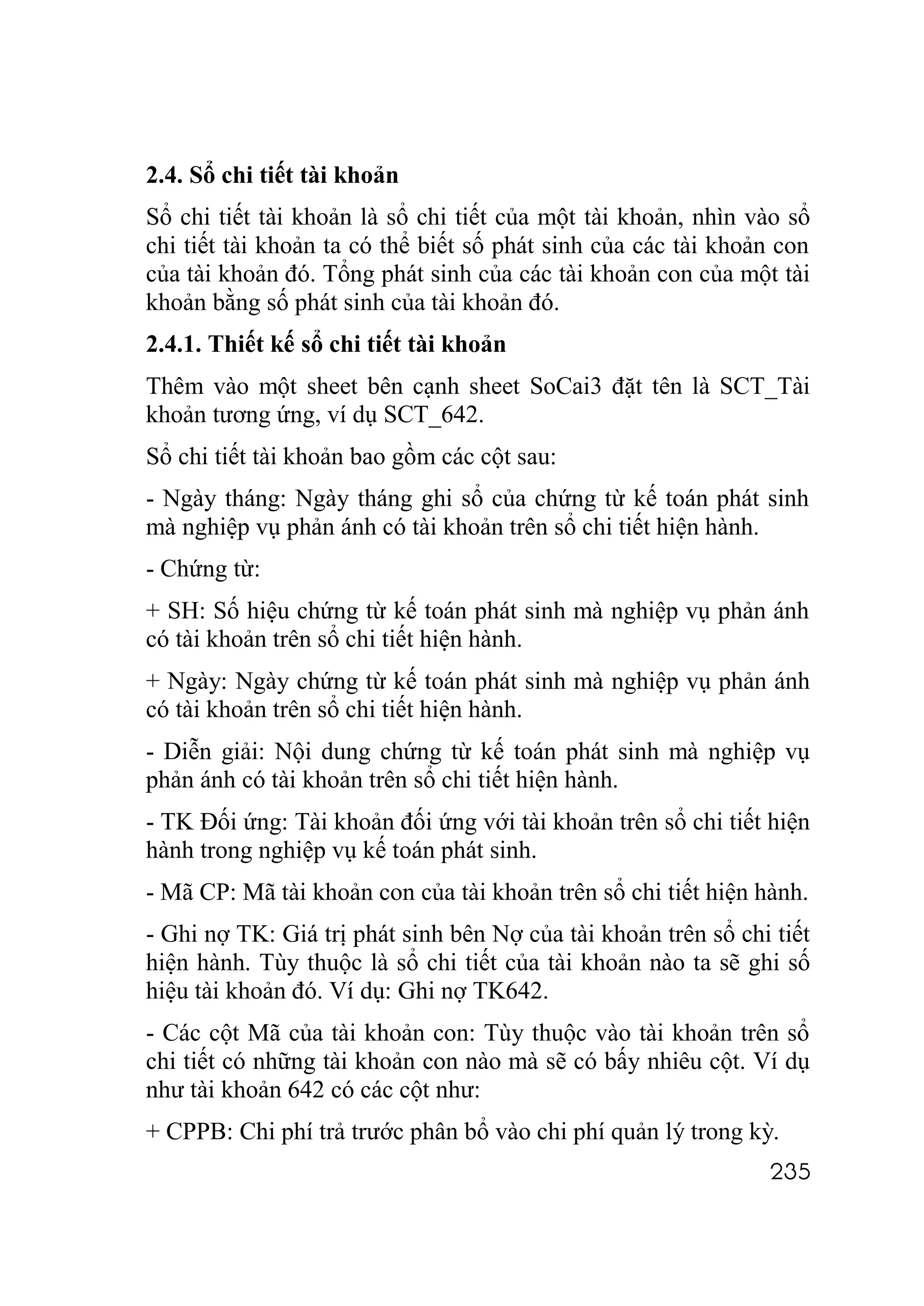 2.4. Sổ chi tiết tài khoản
Sổ chi tiết tài khoản là sổ chi tiết của một tài khoản, nhìn vào sổ
chi tiết tài khoản ta có thể biết số phát sinh của các tài khoản con
của tài khoản đó. Tổng phát sinh của các tài khoản con của một tài
khoản bằng số phát sinh của tài khoản đó.
2.4.1. Thiết kế sổ chi tiết tài khoản
Thêm vào một sheet bên cạnh sheet SoCai3 đặt tên là SCT_Tài
khoản tương ứng, ví dụ SCT_642.
Sổ chi tiết tài khoản bao gồm các cột sau:
- Ngày tháng: Ngày tháng ghi sổ của chứng từ kế toán phát sinh
mà nghiệp vụ phản ánh có tài khoản trên sổ chi tiết hiện hành.
- Chứng từ:
+ SH: Số hiệu chứng từ kế toán phát sinh mà nghiệp vụ phản ánh
có tài khoản trên sổ chi tiết hiện hành.
+ Ngày: Ngày chứng từ kế toán phát sinh mà nghiệp vụ phản ánh
có tài khoản trên sổ chi tiết hiện hành.
- Diễn giải: Nội dung chứng từ kế toán phát sinh mà nghiệp vụ
phản ánh có tài khoản trên sổ chi tiết hiện hành.
- TK Đối ứng: Tài khoản đối ứng với tài khoản trên sổ chi tiết hiện
hành trong nghiệp vụ kế toán phát sinh.
- Mã CP: Mã tài khoản con của tài khoản trên sổ chi tiết hiện hành.
- Ghi nợ TK: Giá trị phát sinh bên Nợ của tài khoản trên sổ chi tiết
hiện hành. Tùy thuộc là sổ chi tiết của tài khoản nào ta sẽ ghi số
hiệu tài khoản đó. Ví dụ: Ghi nợ TK642.
- Các cột Mã của tài khoản con: Tùy thuộc vào tài khoản trên sổ
chi tiết có những tài khoản con nào mà sẽ có bấy nhiêu cột. Ví dụ
như tài khoản 642 có các cột như:
+ CPPB: Chi phí trả trước phân bổ vào chi phí quản lý trong kỳ.
                                                               235
 