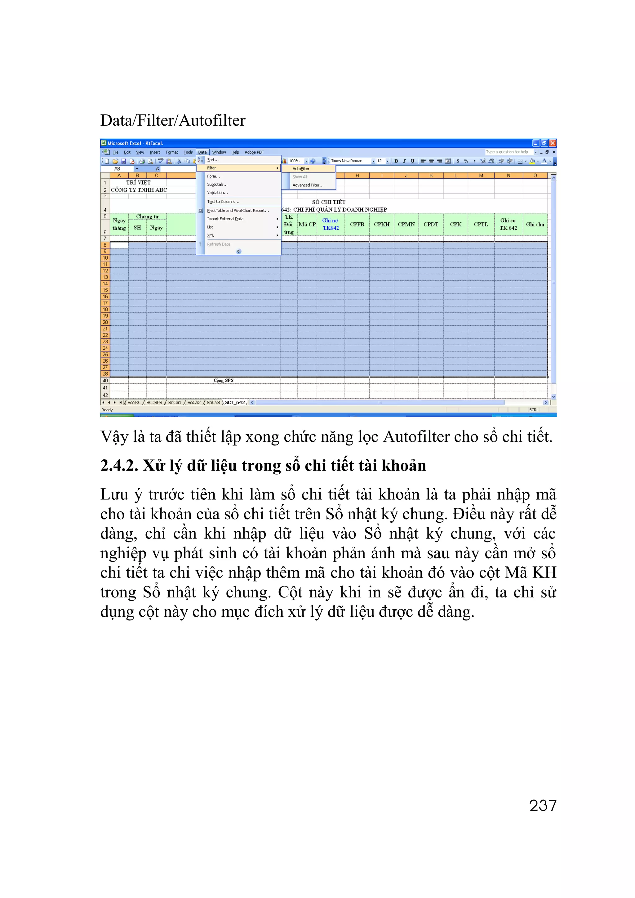 Data/Filter/Autofilter




Vậy là ta đã thiết lập xong chức năng lọc Autofilter cho sổ chi tiết.
2.4.2. Xử lý dữ liệu trong sổ chi tiết tài khoản
Lưu ý trước tiên khi làm sổ chi tiết tài khoản là ta phải nhập mã
cho tài khoản của sổ chi tiết trên Sổ nhật ký chung. Điều này rất dễ
dàng, chỉ cần khi nhập dữ liệu vào Sổ nhật ký chung, với các
nghiệp vụ phát sinh có tài khoản phản ánh mà sau này cần mở sổ
chi tiết ta chỉ việc nhập thêm mã cho tài khoản đó vào cột Mã KH
trong Sổ nhật ký chung. Cột này khi in sẽ được ẩn đi, ta chỉ sử
dụng cột này cho mục đích xử lý dữ liệu được dễ dàng.




                                                                 237
 