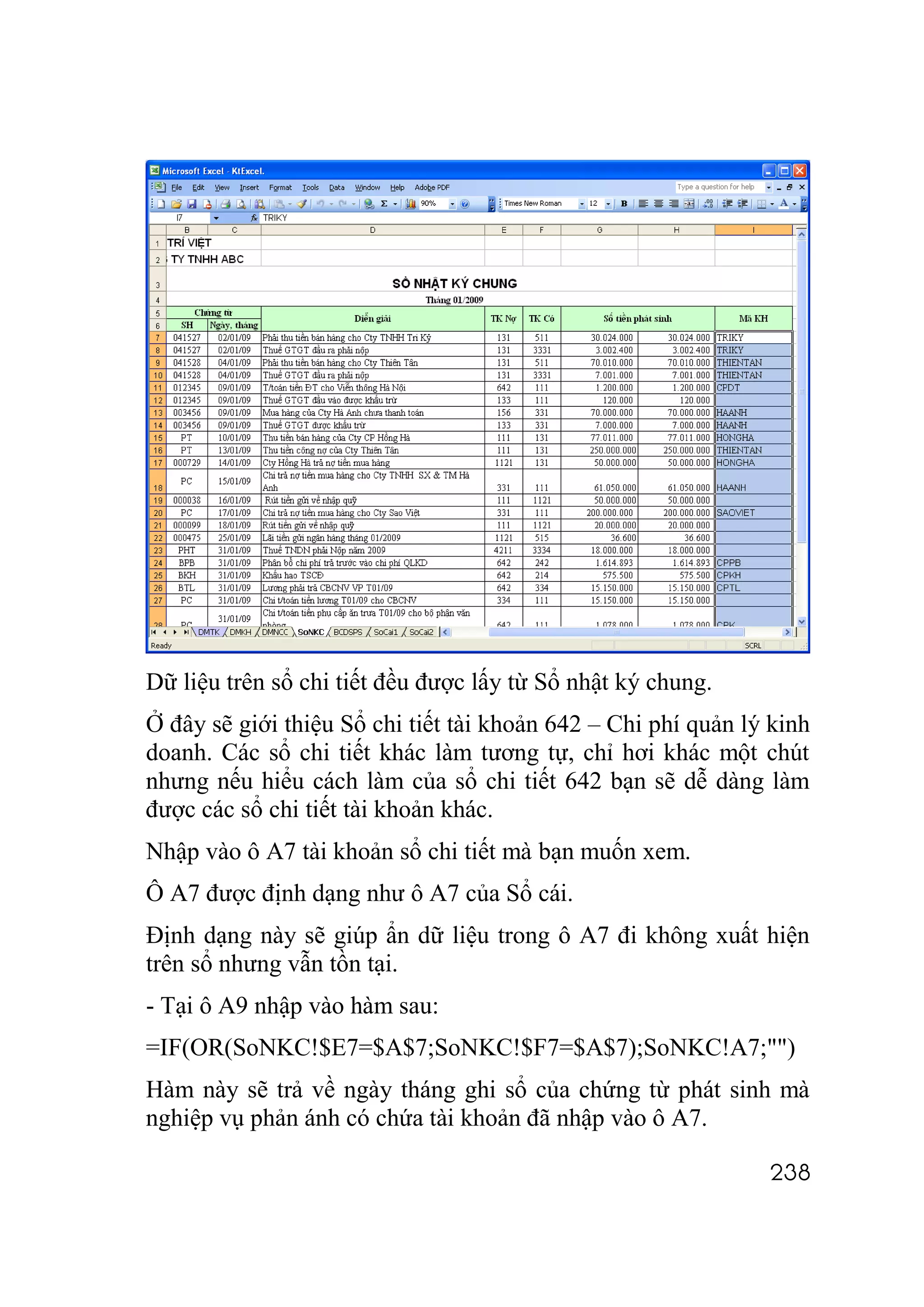 Dữ liệu trên sổ chi tiết đều được lấy từ Sổ nhật ký chung.
Ở đây sẽ giới thiệu Sổ chi tiết tài khoản 642 – Chi phí quản lý kinh
doanh. Các sổ chi tiết khác làm tương tự, chỉ hơi khác một chút
nhưng nếu hiểu cách làm của sổ chi tiết 642 bạn sẽ dễ dàng làm
được các sổ chi tiết tài khoản khác.
Nhập vào ô A7 tài khoản sổ chi tiết mà bạn muốn xem.
Ô A7 được định dạng như ô A7 của Sổ cái.
Định dạng này sẽ giúp ẩn dữ liệu trong ô A7 đi không xuất hiện
trên sổ nhưng vẫn tồn tại.
- Tại ô A9 nhập vào hàm sau:
=IF(OR(SoNKC!$E7=$A$7;SoNKC!$F7=$A$7);SoNKC!A7;"")
Hàm này sẽ trả về ngày tháng ghi sổ của chứng từ phát sinh mà
nghiệp vụ phản ánh có chứa tài khoản đã nhập vào ô A7.

                                                               238
 