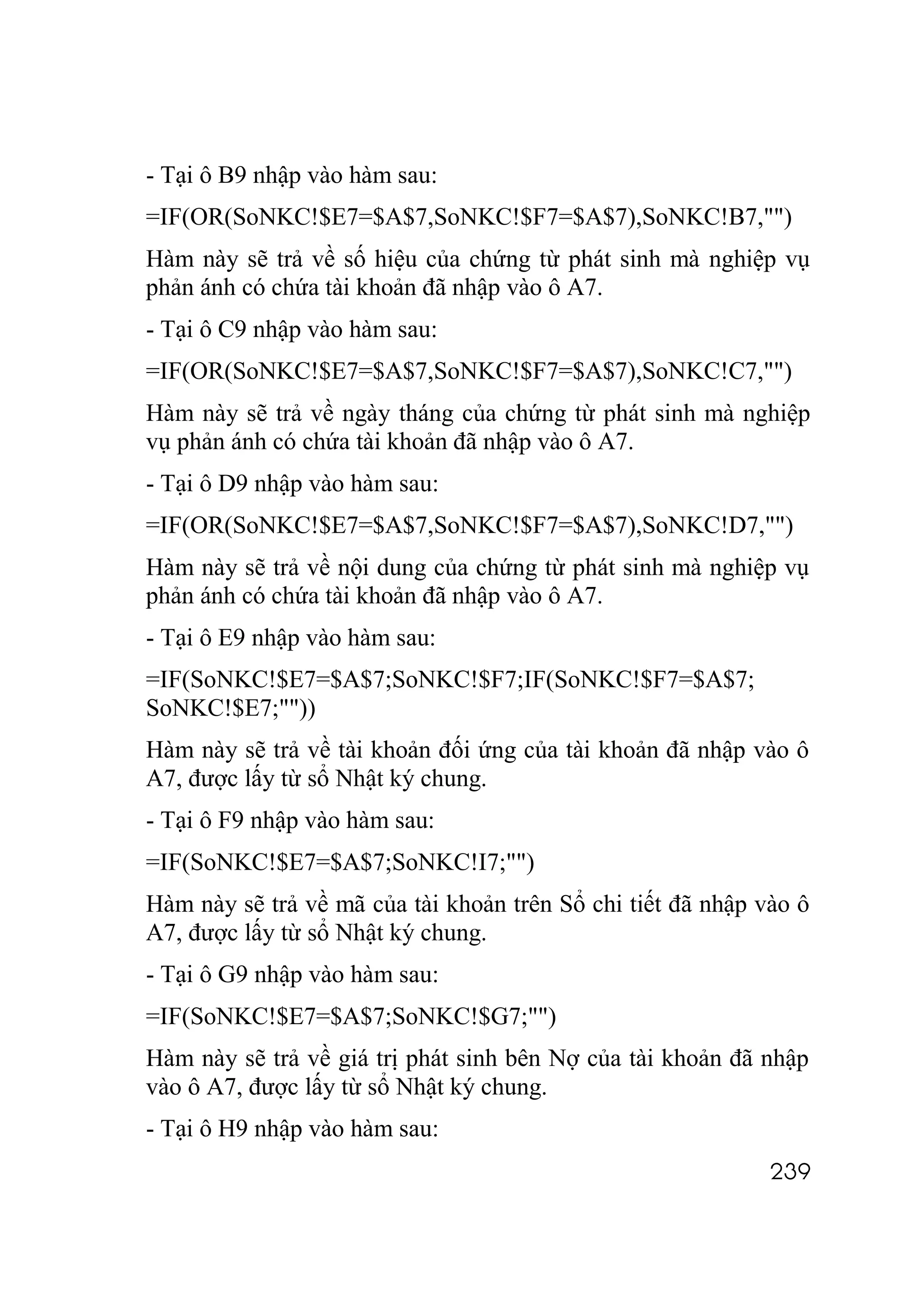- Tại ô B9 nhập vào hàm sau:
=IF(OR(SoNKC!$E7=$A$7,SoNKC!$F7=$A$7),SoNKC!B7,"")
Hàm này sẽ trả về số hiệu của chứng từ phát sinh mà nghiệp vụ
phản ánh có chứa tài khoản đã nhập vào ô A7.
- Tại ô C9 nhập vào hàm sau:
=IF(OR(SoNKC!$E7=$A$7,SoNKC!$F7=$A$7),SoNKC!C7,"")
Hàm này sẽ trả về ngày tháng của chứng từ phát sinh mà nghiệp
vụ phản ánh có chứa tài khoản đã nhập vào ô A7.
- Tại ô D9 nhập vào hàm sau:
=IF(OR(SoNKC!$E7=$A$7,SoNKC!$F7=$A$7),SoNKC!D7,"")
Hàm này sẽ trả về nội dung của chứng từ phát sinh mà nghiệp vụ
phản ánh có chứa tài khoản đã nhập vào ô A7.
- Tại ô E9 nhập vào hàm sau:
=IF(SoNKC!$E7=$A$7;SoNKC!$F7;IF(SoNKC!$F7=$A$7;
SoNKC!$E7;""))
Hàm này sẽ trả về tài khoản đối ứng của tài khoản đã nhập vào ô
A7, được lấy từ sổ Nhật ký chung.
- Tại ô F9 nhập vào hàm sau:
=IF(SoNKC!$E7=$A$7;SoNKC!I7;"")
Hàm này sẽ trả về mã của tài khoản trên Sổ chi tiết đã nhập vào ô
A7, được lấy từ sổ Nhật ký chung.
- Tại ô G9 nhập vào hàm sau:
=IF(SoNKC!$E7=$A$7;SoNKC!$G7;"")
Hàm này sẽ trả về giá trị phát sinh bên Nợ của tài khoản đã nhập
vào ô A7, được lấy từ sổ Nhật ký chung.
- Tại ô H9 nhập vào hàm sau:
                                                             239
 