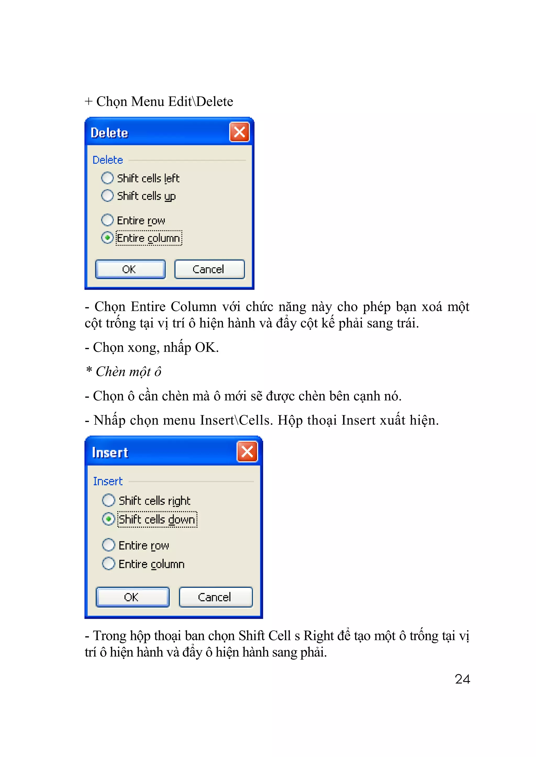 + Chọn Menu EditDelete




- Chọn Entire Column với chức năng này cho phép bạn xoá một
cột trống tại vị trí ô hiện hành và đẩy cột kế phải sang trái.
- Chọn xong, nhấp OK.
* Chèn một ô
- Chọn ô cần chèn mà ô mới sẽ được chèn bên cạnh nó.
- Nhấp chọn menu InsertCells. Hộp thoại Insert xuất hiện.




- Trong hộp thoại ban chọn Shift Cell s Right để tạo một ô trống tại vị
trí ô hiện hành và đẩy ô hiện hành sang phải.
                                                                    24
 