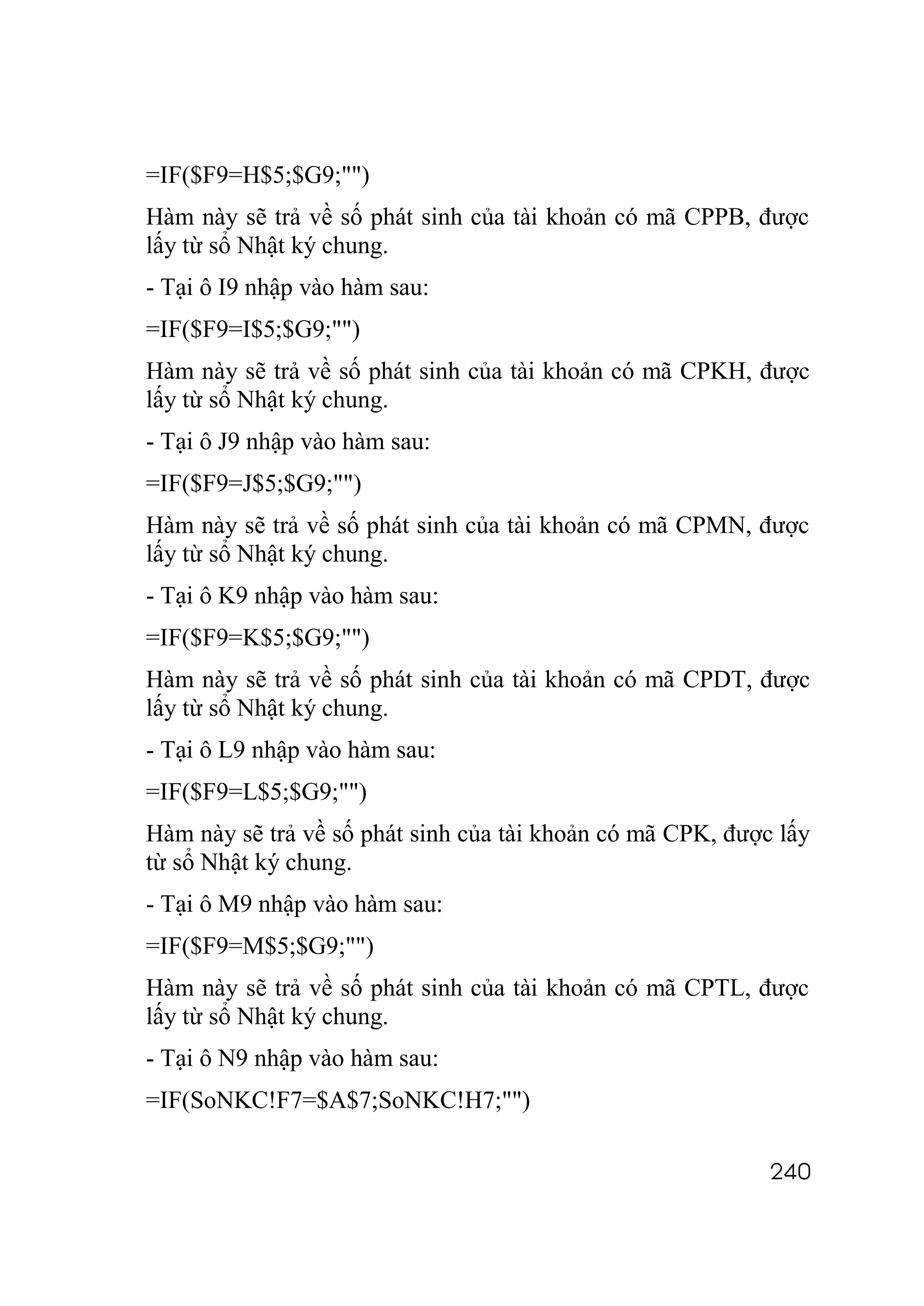 =IF($F9=H$5;$G9;"")
Hàm này sẽ trả về số phát sinh của tài khoản có mã CPPB, được
lấy từ sổ Nhật ký chung.
- Tại ô I9 nhập vào hàm sau:
=IF($F9=I$5;$G9;"")
Hàm này sẽ trả về số phát sinh của tài khoản có mã CPKH, được
lấy từ sổ Nhật ký chung.
- Tại ô J9 nhập vào hàm sau:
=IF($F9=J$5;$G9;"")
Hàm này sẽ trả về số phát sinh của tài khoản có mã CPMN, được
lấy từ sổ Nhật ký chung.
- Tại ô K9 nhập vào hàm sau:
=IF($F9=K$5;$G9;"")
Hàm này sẽ trả về số phát sinh của tài khoản có mã CPDT, được
lấy từ sổ Nhật ký chung.
- Tại ô L9 nhập vào hàm sau:
=IF($F9=L$5;$G9;"")
Hàm này sẽ trả về số phát sinh của tài khoản có mã CPK, được lấy
từ sổ Nhật ký chung.
- Tại ô M9 nhập vào hàm sau:
=IF($F9=M$5;$G9;"")
Hàm này sẽ trả về số phát sinh của tài khoản có mã CPTL, được
lấy từ sổ Nhật ký chung.
- Tại ô N9 nhập vào hàm sau:
=IF(SoNKC!F7=$A$7;SoNKC!H7;"")

                                                            240
 