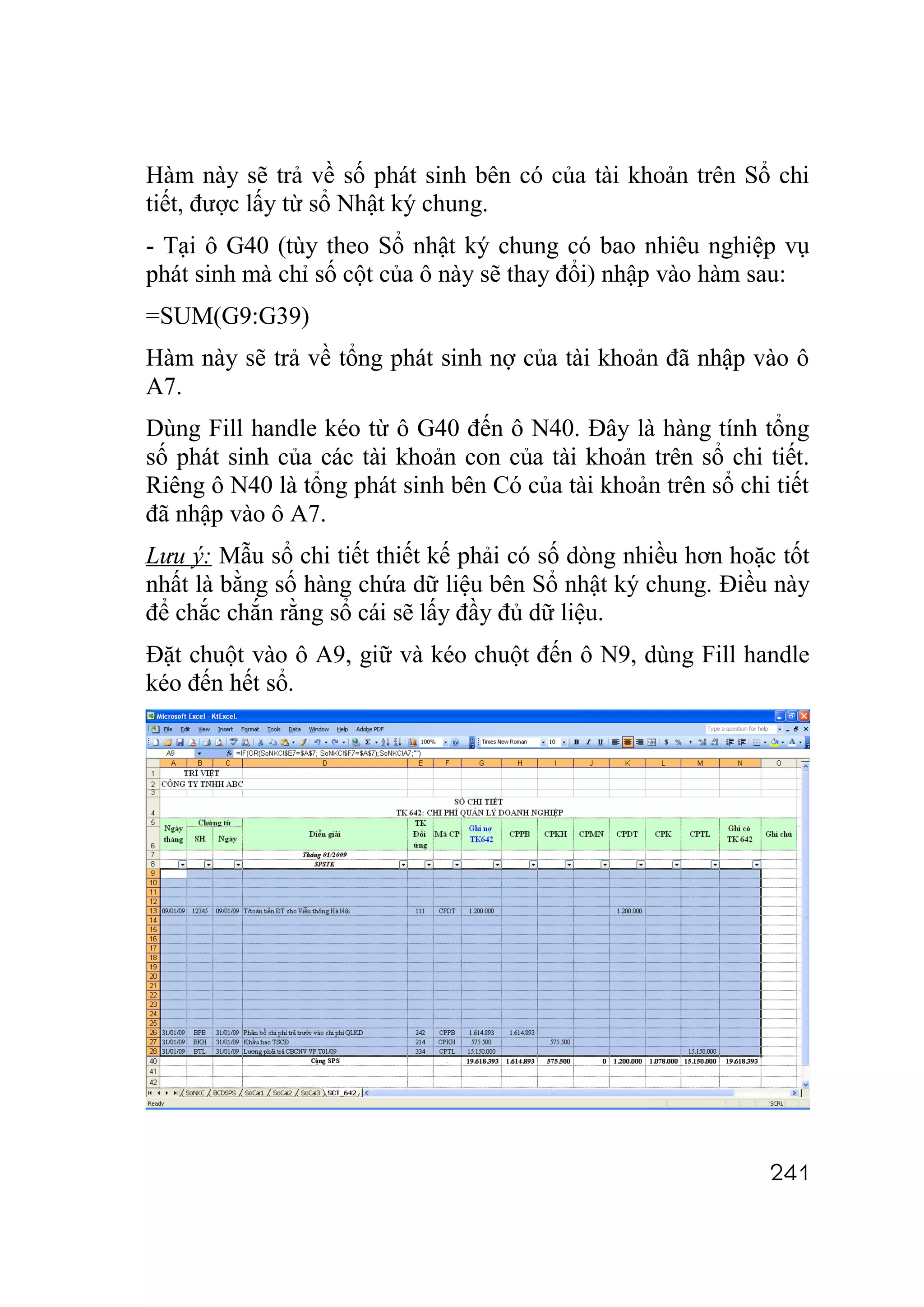 Hàm này sẽ trả về số phát sinh bên có của tài khoản trên Sổ chi
tiết, được lấy từ sổ Nhật ký chung.
- Tại ô G40 (tùy theo Sổ nhật ký chung có bao nhiêu nghiệp vụ
phát sinh mà chỉ số cột của ô này sẽ thay đổi) nhập vào hàm sau:
=SUM(G9:G39)
Hàm này sẽ trả về tổng phát sinh nợ của tài khoản đã nhập vào ô
A7.
Dùng Fill handle kéo từ ô G40 đến ô N40. Đây là hàng tính tổng
số phát sinh của các tài khoản con của tài khoản trên sổ chi tiết.
Riêng ô N40 là tổng phát sinh bên Có của tài khoản trên sổ chi tiết
đã nhập vào ô A7.
Lưu ý: Mẫu sổ chi tiết thiết kế phải có số dòng nhiều hơn hoặc tốt
nhất là bằng số hàng chứa dữ liệu bên Sổ nhật ký chung. Điều này
để chắc chắn rằng sổ cái sẽ lấy đầy đủ dữ liệu.
Đặt chuột vào ô A9, giữ và kéo chuột đến ô N9, dùng Fill handle
kéo đến hết sổ.




                                                               241
 