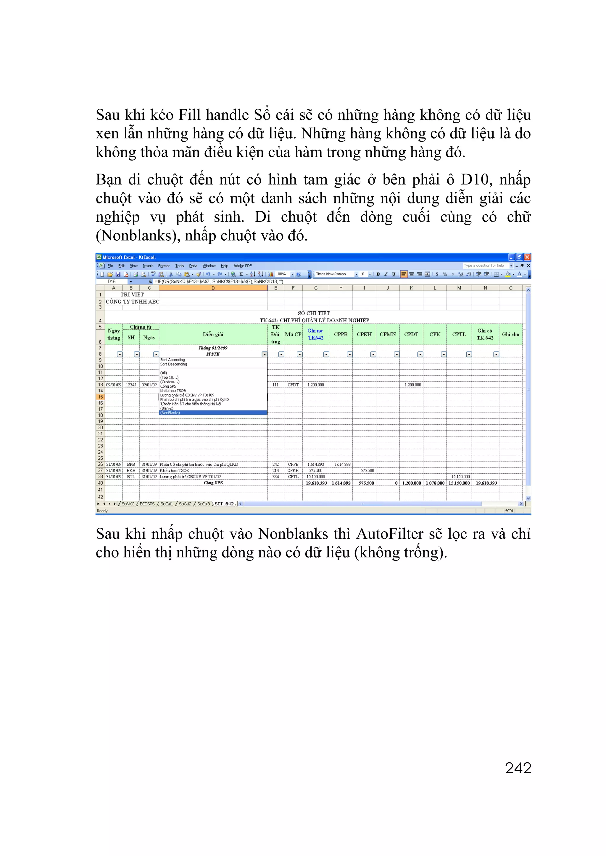 Sau khi kéo Fill handle Sổ cái sẽ có những hàng không có dữ liệu
xen lẫn những hàng có dữ liệu. Những hàng không có dữ liệu là do
không thỏa mãn điều kiện của hàm trong những hàng đó.
Bạn di chuột đến nút có hình tam giác ở bên phải ô D10, nhấp
chuột vào đó sẽ có một danh sách những nội dung diễn giải các
nghiệp vụ phát sinh. Di chuột đến dòng cuối cùng có chữ
(Nonblanks), nhấp chuột vào đó.




Sau khi nhấp chuột vào Nonblanks thì AutoFilter sẽ lọc ra và chỉ
cho hiển thị những dòng nào có dữ liệu (không trống).




                                                            242
 