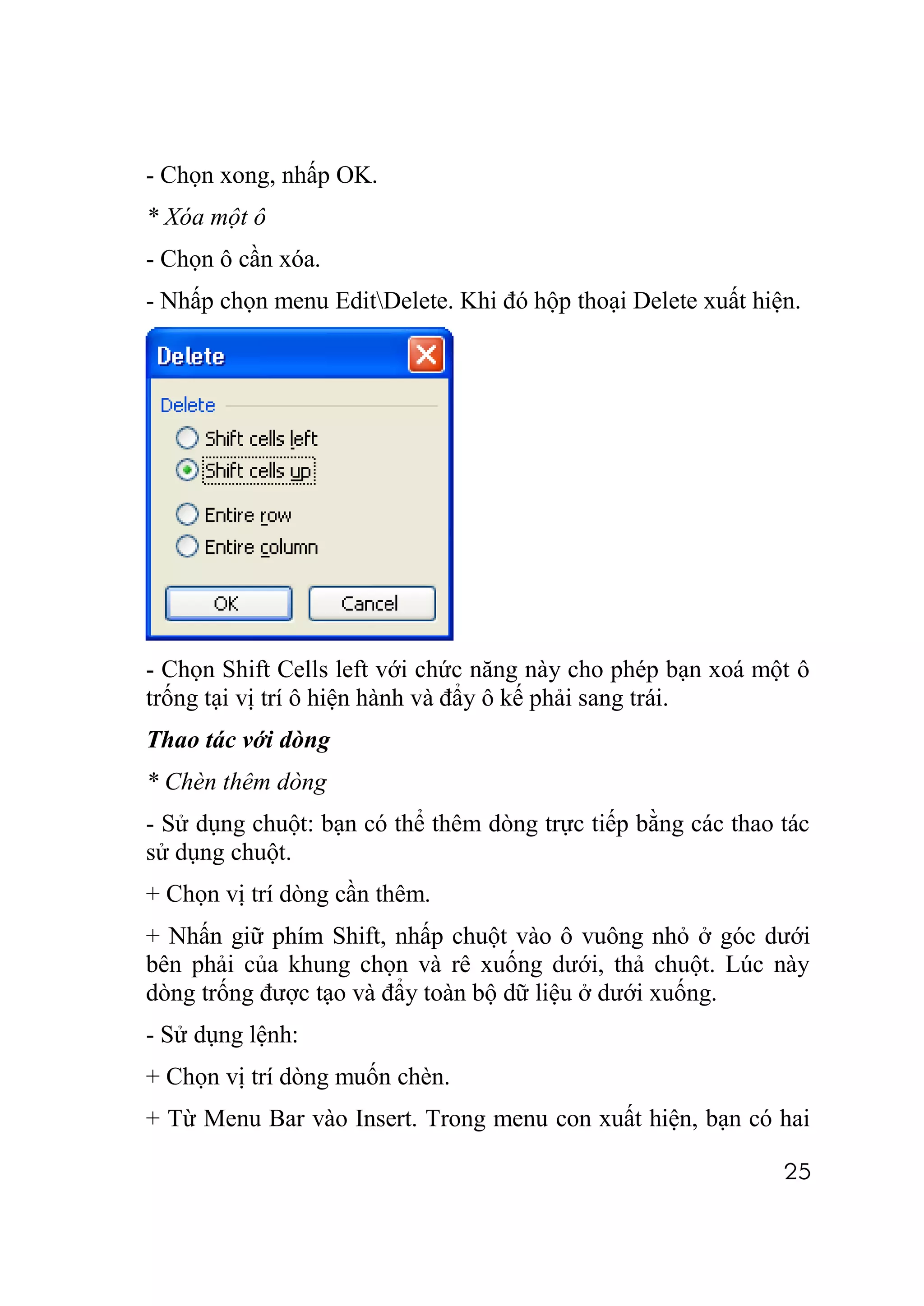 - Chọn xong, nhấp OK.
* Xóa một ô
- Chọn ô cần xóa.
- Nhấp chọn menu EditDelete. Khi đó hộp thoại Delete xuất hiện.




- Chọn Shift Cells left với chức năng này cho phép bạn xoá một ô
trống tại vị trí ô hiện hành và đẩy ô kế phải sang trái.
Thao tác với dòng
* Chèn thêm dòng
- Sử dụng chuột: bạn có thể thêm dòng trực tiếp bằng các thao tác
sử dụng chuột.
+ Chọn vị trí dòng cần thêm.
+ Nhấn giữ phím Shift, nhấp chuột vào ô vuông nhỏ ở góc dưới
bên phải của khung chọn và rê xuống dưới, thả chuột. Lúc này
dòng trống được tạo và đẩy toàn bộ dữ liệu ở dưới xuống.
- Sử dụng lệnh:
+ Chọn vị trí dòng muốn chèn.
+ Từ Menu Bar vào Insert. Trong menu con xuất hiện, bạn có hai

                                                              25
 