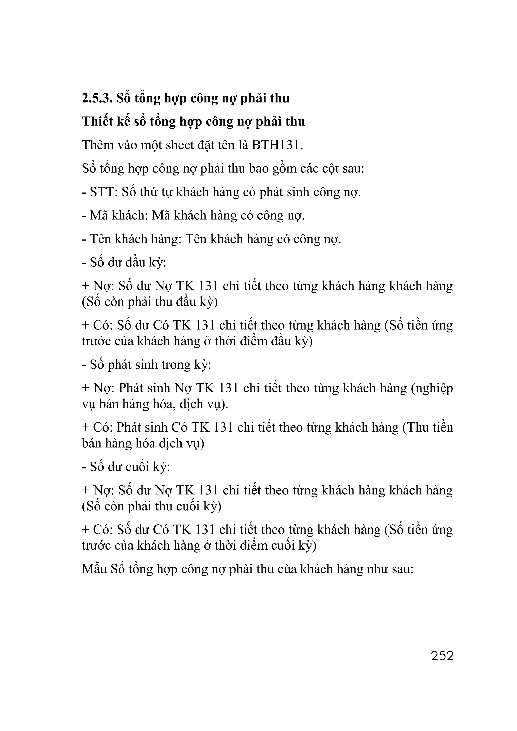 2.5.3. Sổ tổng hợp công nợ phải thu
Thiết kế sổ tổng hợp công nợ phải thu
Thêm vào một sheet đặt tên là BTH131.
Sổ tổng hợp công nợ phải thu bao gồm các cột sau:
- STT: Số thứ tự khách hàng có phát sinh công nợ.
- Mã khách: Mã khách hàng có công nợ.
- Tên khách hàng: Tên khách hàng có công nợ.
- Số dư đầu kỳ:
+ Nợ: Số dư Nợ TK 131 chi tiết theo từng khách hàng khách hàng
(Số còn phải thu đầu kỳ)
+ Có: Số dư Có TK 131 chi tiết theo từng khách hàng (Số tiền ứng
trước của khách hàng ở thời điểm đầu kỳ)
- Số phát sinh trong kỳ:
+ Nợ: Phát sinh Nợ TK 131 chi tiết theo từng khách hàng (nghiệp
vụ bán hàng hóa, dịch vụ).
+ Có: Phát sinh Có TK 131 chi tiết theo từng khách hàng (Thu tiền
bán hàng hóa dịch vụ)
- Số dư cuối kỳ:
+ Nợ: Số dư Nợ TK 131 chi tiết theo từng khách hàng khách hàng
(Số còn phải thu cuối kỳ)
+ Có: Số dư Có TK 131 chi tiết theo từng khách hàng (Số tiền ứng
trước của khách hàng ở thời điểm cuối kỳ)
Mẫu Sổ tổng hợp công nợ phải thu của khách hàng như sau:




                                                             252
 
