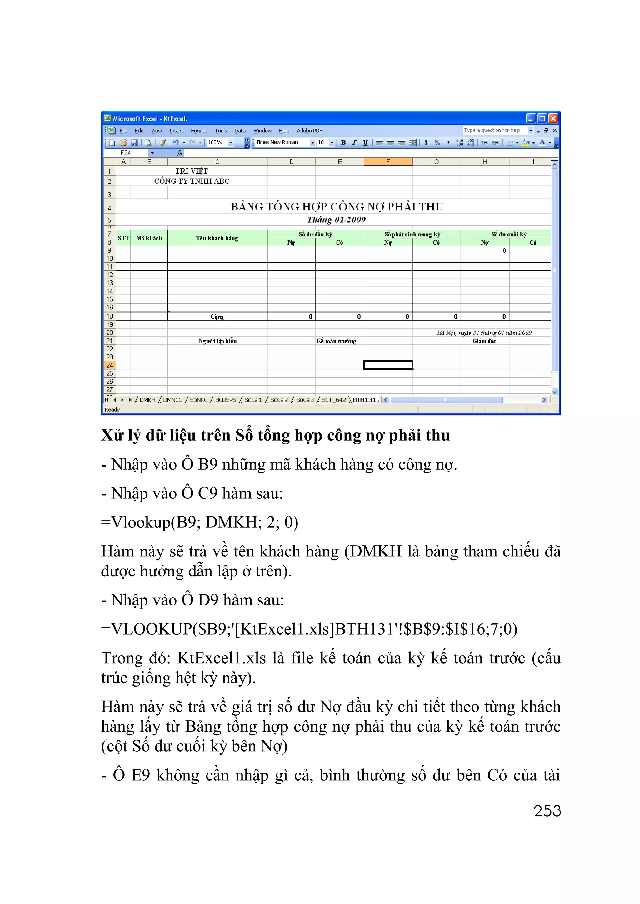 Xử lý dữ liệu trên Sổ tổng hợp công nợ phải thu
- Nhập vào Ô B9 những mã khách hàng có công nợ.
- Nhập vào Ô C9 hàm sau:
=Vlookup(B9; DMKH; 2; 0)
Hàm này sẽ trả về tên khách hàng (DMKH là bảng tham chiếu đã
được hướng dẫn lập ở trên).
- Nhập vào Ô D9 hàm sau:
=VLOOKUP($B9;'[KtExcel1.xls]BTH131'!$B$9:$I$16;7;0)
Trong đó: KtExcel1.xls là file kế toán của kỳ kế toán trước (cấu
trúc giống hệt kỳ này).
Hàm này sẽ trả về giá trị số dư Nợ đầu kỳ chi tiết theo từng khách
hàng lấy từ Bảng tổng hợp công nợ phải thu của kỳ kế toán trước
(cột Số dư cuối kỳ bên Nợ)
- Ô E9 không cần nhập gì cả, bình thường số dư bên Có của tài

                                                              253
 