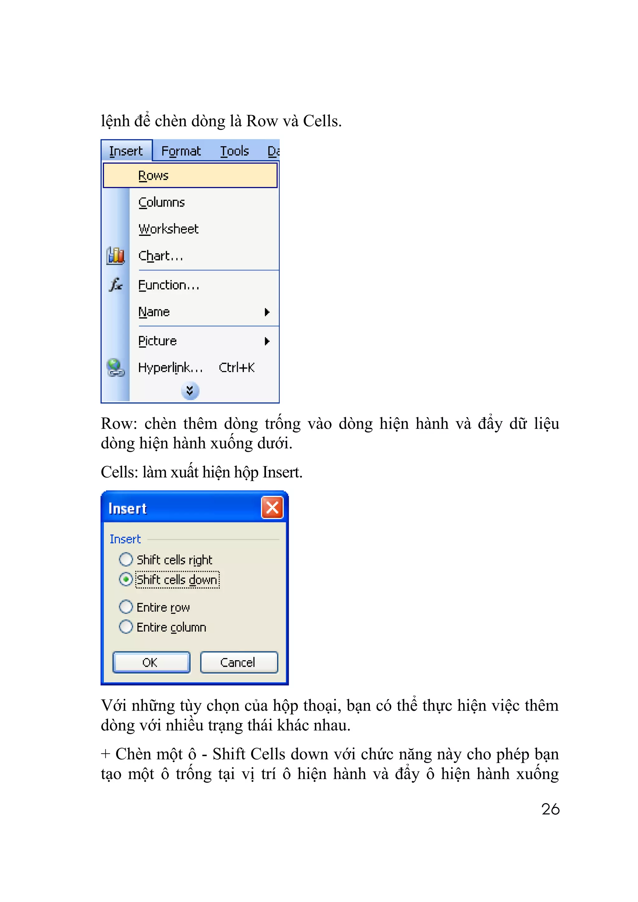 lệnh để chèn dòng là Row và Cells.




Row: chèn thêm dòng trống vào dòng hiện hành và đẩy dữ liệu
dòng hiện hành xuống dưới.
Cells: làm xuất hiện hộp Insert.




Với những tùy chọn của hộp thoại, bạn có thể thực hiện việc thêm
dòng với nhiều trạng thái khác nhau.
+ Chèn một ô - Shift Cells down với chức năng này cho phép bạn
tạo một ô trống tại vị trí ô hiện hành và đẩy ô hiện hành xuống

                                                             26
 