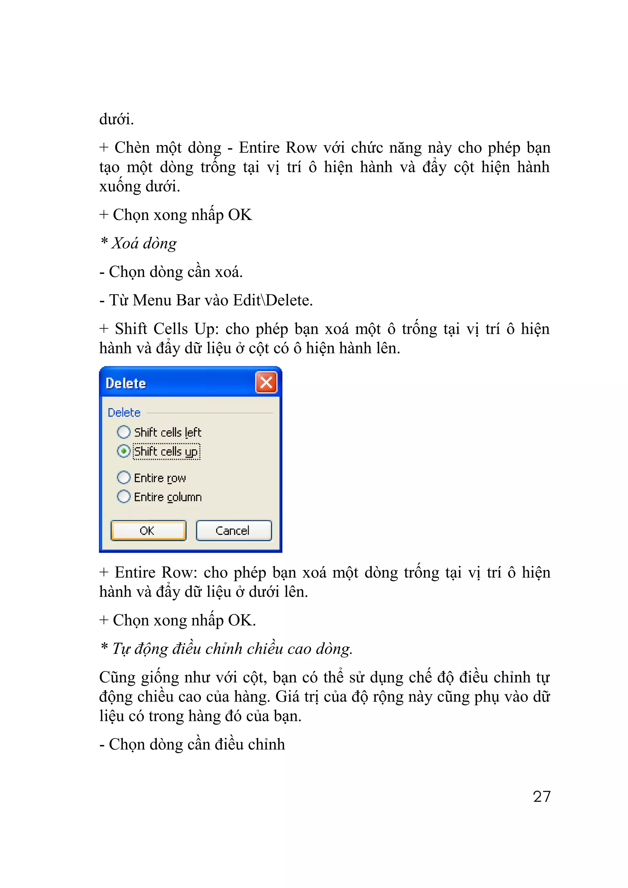 dưới.
+ Chèn một dòng - Entire Row với chức năng này cho phép bạn
tạo một dòng trống tại vị trí ô hiện hành và đẩy cột hiện hành
xuống dưới.
+ Chọn xong nhấp OK
* Xoá dòng
- Chọn dòng cần xoá.
- Từ Menu Bar vào EditDelete.
+ Shift Cells Up: cho phép bạn xoá một ô trống tại vị trí ô hiện
hành và đẩy dữ liệu ở cột có ô hiện hành lên.




+ Entire Row: cho phép bạn xoá một dòng trống tại vị trí ô hiện
hành và đẩy dữ liệu ở dưới lên.
+ Chọn xong nhấp OK.
* Tự động điều chỉnh chiều cao dòng.
Cũng giống như với cột, bạn có thể sử dụng chế độ điều chỉnh tự
động chiều cao của hàng. Giá trị của độ rộng này cũng phụ vào dữ
liệu có trong hàng đó của bạn.
- Chọn dòng cần điều chỉnh


                                                             27
 