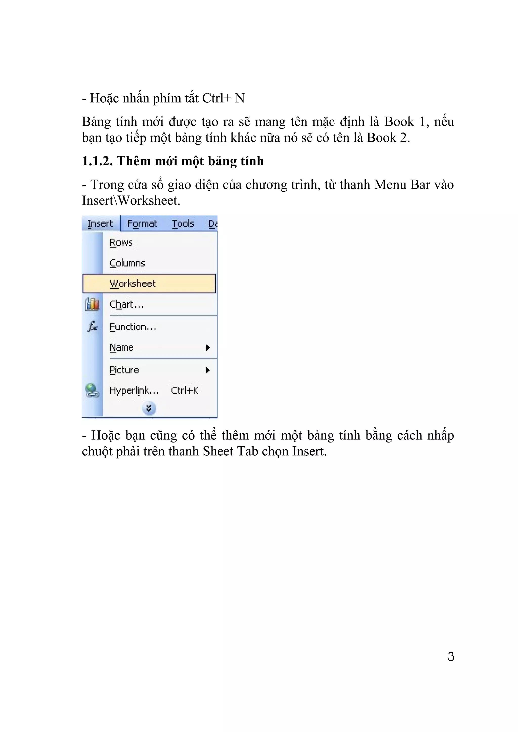 - Hoặc nhấn phím tắt Ctrl+ N
Bảng tính mới được tạo ra sẽ mang tên mặc định là Book 1, nếu
bạn tạo tiếp một bảng tính khác nữa nó sẽ có tên là Book 2.
1.1.2. Thêm mới một bảng tính
- Trong cửa sổ giao diện của chương trình, từ thanh Menu Bar vào
InsertWorksheet.




- Hoặc bạn cũng có thể thêm mới một bảng tính bằng cách nhấp
chuột phải trên thanh Sheet Tab chọn Insert.




                                                              3
 