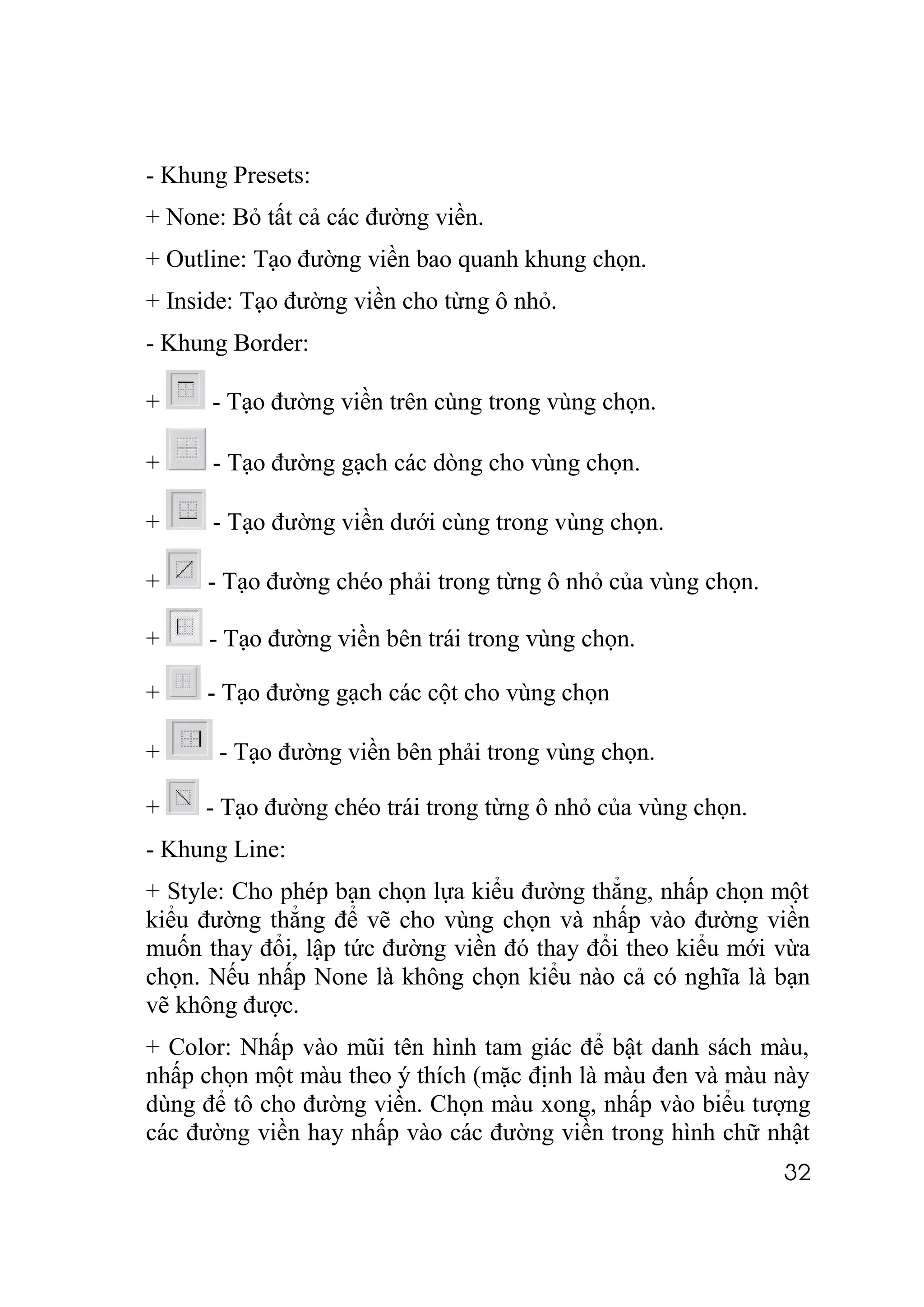 - Khung Presets:
+ None: Bỏ tất cả các đường viền.
+ Outline: Tạo đường viền bao quanh khung chọn.
+ Inside: Tạo đường viền cho từng ô nhỏ.
- Khung Border:

+     - Tạo đường viền trên cùng trong vùng chọn.

+     - Tạo đường gạch các dòng cho vùng chọn.

+     - Tạo đường viền dưới cùng trong vùng chọn.

+     - Tạo đường chéo phải trong từng ô nhỏ của vùng chọn.

+     - Tạo đường viền bên trái trong vùng chọn.

+    - Tạo đường gạch các cột cho vùng chọn

+      - Tạo đường viền bên phải trong vùng chọn.

+    - Tạo đường chéo trái trong từng ô nhỏ của vùng chọn.
- Khung Line:
+ Style: Cho phép bạn chọn lựa kiểu đường thẳng, nhấp chọn một
kiểu đường thẳng để vẽ cho vùng chọn và nhấp vào đường viền
muốn thay đổi, lập tức đường viền đó thay đổi theo kiểu mới vừa
chọn. Nếu nhấp None là không chọn kiểu nào cả có nghĩa là bạn
vẽ không được.
+ Color: Nhấp vào mũi tên hình tam giác để bật danh sách màu,
nhấp chọn một màu theo ý thích (mặc định là màu đen và màu này
dùng để tô cho đường viền. Chọn màu xong, nhấp vào biểu tượng
các đường viền hay nhấp vào các đường viền trong hình chữ nhật
                                                              32
 