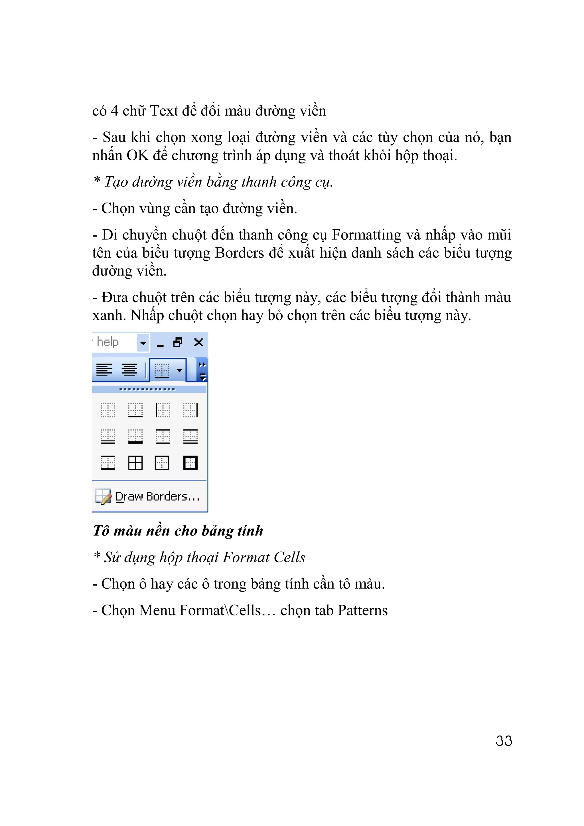 có 4 chữ Text để đổi màu đường viền
- Sau khi chọn xong loại đường viền và các tùy chọn của nó, bạn
nhấn OK để chương trình áp dụng và thoát khỏi hộp thoại.
* Tạo đường viền bằng thanh công cụ.
- Chọn vùng cần tạo đường viền.
- Di chuyển chuột đến thanh công cụ Formatting và nhấp vào mũi
tên của biểu tượng Borders để xuất hiện danh sách các biểu tượng
đường viền.
- Đưa chuột trên các biểu tượng này, các biểu tượng đổi thành màu
xanh. Nhấp chuột chọn hay bỏ chọn trên các biểu tượng này.




Tô màu nền cho bảng tính
* Sử dụng hộp thoại Format Cells
- Chọn ô hay các ô trong bảng tính cần tô màu.
- Chọn Menu FormatCells… chọn tab Patterns




                                                              33
 