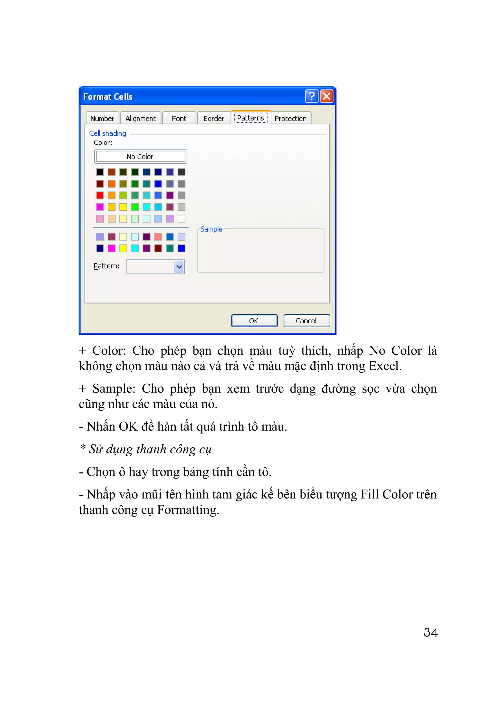 + Color: Cho phép bạn chọn màu tuỳ thích, nhấp No Color là
không chọn màu nào cả và trả về màu mặc định trong Excel.
+ Sample: Cho phép bạn xem trước dạng đường sọc vừa chọn
cũng như các màu của nó.
- Nhấn OK để hàn tất quá trình tô màu.
* Sử dụng thanh công cụ
- Chọn ô hay trong bảng tính cần tô.
- Nhấp vào mũi tên hình tam giác kế bên biểu tượng Fill Color trên
thanh công cụ Formatting.




                                                               34
 