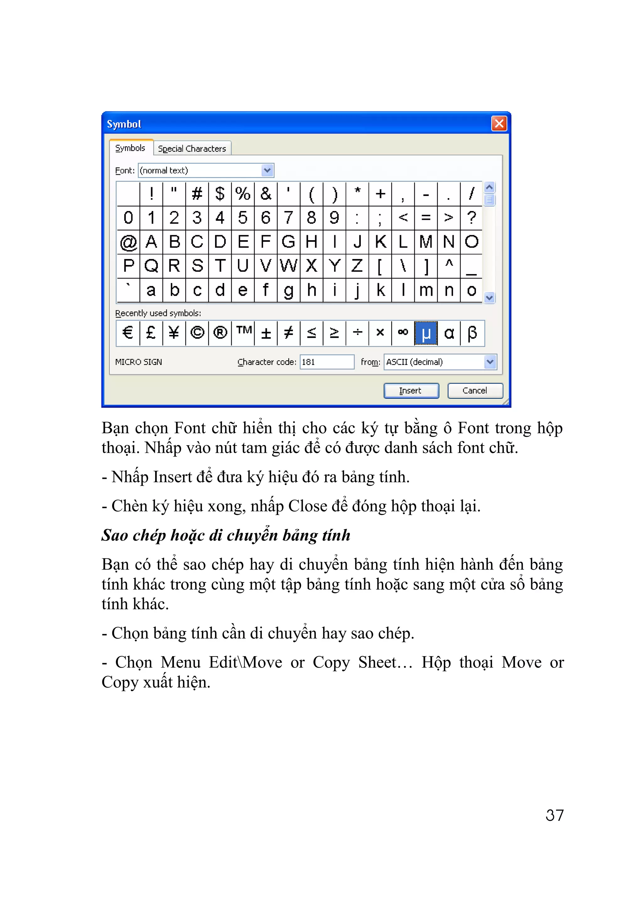 Bạn chọn Font chữ hiển thị cho các ký tự bằng ô Font trong hộp
thoại. Nhấp vào nút tam giác để có được danh sách font chữ.
- Nhấp Insert để đưa ký hiệu đó ra bảng tính.
- Chèn ký hiệu xong, nhấp Close để đóng hộp thoại lại.
Sao chép hoặc di chuyển bảng tính
Bạn có thể sao chép hay di chuyển bảng tính hiện hành đến bảng
tính khác trong cùng một tập bảng tính hoặc sang một cửa sổ bảng
tính khác.
- Chọn bảng tính cần di chuyển hay sao chép.
- Chọn Menu EditMove or Copy Sheet… Hộp thoại Move or
Copy xuất hiện.




                                                             37
 